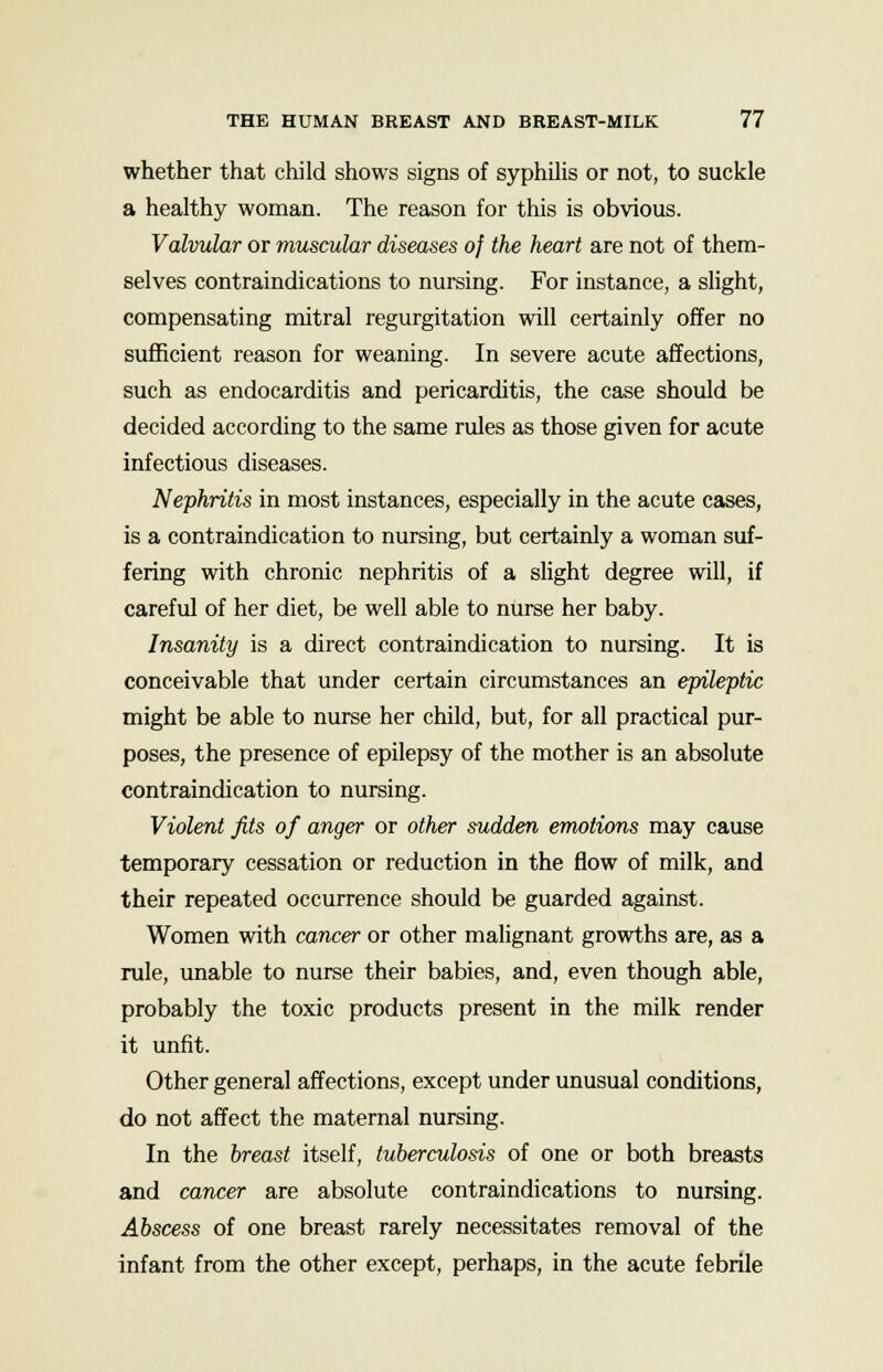 whether that child shows signs of syphilis or not, to suckle a healthy woman. The reason for this is obvious. Valvular or muscular diseases oj the heart are not of them- selves contraindications to nursing. For instance, a slight, compensating mitral regurgitation will certainly offer no sufficient reason for weaning. In severe acute affections, such as endocarditis and pericarditis, the case should be decided according to the same rules as those given for acute infectious diseases. Nephritis in most instances, especially in the acute cases, is a contraindication to nursing, but certainly a woman suf- fering with chronic nephritis of a slight degree will, if careful of her diet, be well able to nurse her baby. Insanity is a direct contraindication to nursing. It is conceivable that under certain circumstances an epileptic might be able to nurse her child, but, for all practical pur- poses, the presence of epilepsy of the mother is an absolute contraindication to nursing. Violent fits of anger or other sudden emotions may cause temporary cessation or reduction in the flow of milk, and their repeated occurrence should be guarded against. Women with cancer or other malignant growths are, as a rule, unable to nurse their babies, and, even though able, probably the toxic products present in the milk render it unfit. Other general affections, except under unusual conditions, do not affect the maternal nursing. In the breast itself, tuberculosis of one or both breasts and cancer are absolute contraindications to nursing. Abscess of one breast rarely necessitates removal of the infant from the other except, perhaps, in the acute febrile