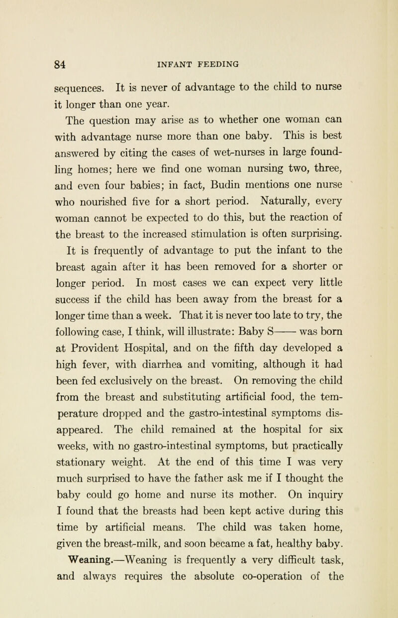 sequences. It is never of advantage to the child to nurse it longer than one year. The question may arise as to whether one woman can with advantage nurse more than one baby. This is best answered by citing the cases of wet-nurses in large found- ling homes; here we find one woman nursing two, three, and even four babies; in fact, Budin mentions one nurse who nourished five for a short period. Naturally, every woman cannot be expected to do this, but the reaction of the breast to the increased stimulation is often surprising. It is frequently of advantage to put the infant to the breast again after it has been removed for a shorter or longer period. In most cases we can expect very little success if the child has been away from the breast for a longer time than a week. That it is never too late to try, the following case, I think, will illustrate: Baby S was born at Provident Hospital, and on the fifth day developed a high fever, with diarrhea and vomiting, although it had been fed exclusively on the breast. On removing the child from the breast and substituting artificial food, the tem- perature dropped and the gastro-intestinal symptoms dis- appeared. The child remained at the hospital for six weeks, with no gastro-intestinal symptoms, but practically stationary weight. At the end of this time I was very much surprised to have the father ask me if I thought the baby could go home and nurse its mother. On inquiry I found that the breasts had been kept active during this time by artificial means. The child was taken home, given the breast-milk, and soon became a fat, healthy baby. Weaning.—Weaning is frequently a very difficult task, and always requires the absolute co-operation of the