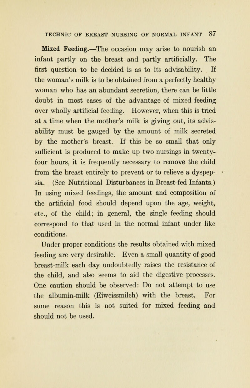 Mixed Feeding.—The occasion may arise to nourish an infant partly on the breast and partly artificially. The first question to be decided is as to its advisability. If the woman's milk is to be obtained from a perfectly healthy woman who has an abundant secretion, there can be little doubt in most cases of the advantage of mixed feeding over wholly artificial feeding. However, when this is tried at a time when the mother's milk is giving out, its advis- ability must be gauged by the amount of milk secreted by the mother's breast. If this be so small that only sufficient is produced to make up two nursings in twenty- four hours, it is frequently necessary to remove the child from the breast entirely to prevent or to relieve a dyspep- sia. (See Nutritional Disturbances in Breast-fed Infants.) In using mixed feedings, the amount and composition of the artificial food should depend upon the age, weight, etc., of the child; in general, the single feeding should correspond to that used in the normal infant under like conditions. Under proper conditions the results obtained with mixed feeding are very desirable. Even a small quantity of good breast-milk each day undoubtedly raises the resistance of the child, and also seems to aid the digestive processes. One caution should be observed: Do not attempt to use the albumin-milk (Eiweissmilch) with the breast. For some reason this is not suited for mixed feeding and should not be used.