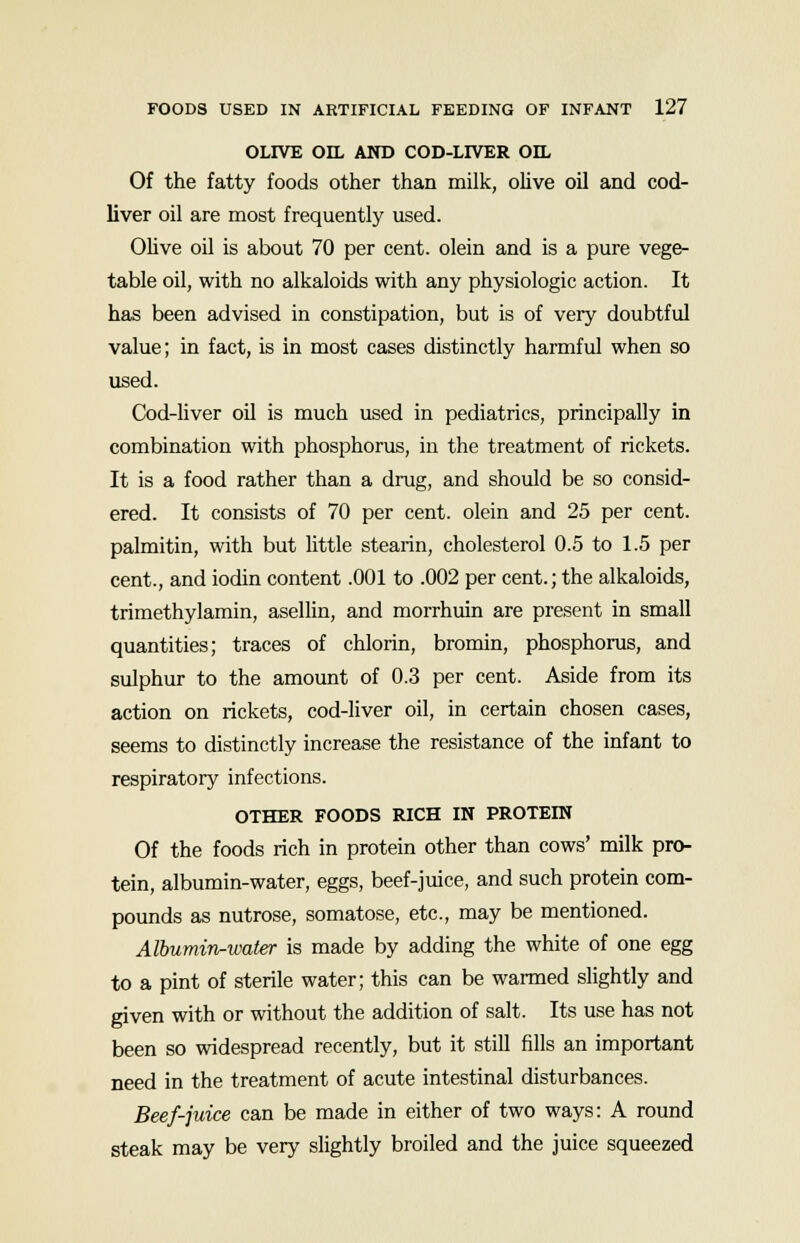 OLIVE OIL AND COD-LIVER OIL Of the fatty foods other than milk, olive oil and cod- liver oil are most frequently used. Olive oil is about 70 per cent, olein and is a pure vege- table oil, with no alkaloids with any physiologic action. It has been advised in constipation, but is of very doubtful value; in fact, is in most cases distinctly harmful when so used. Cod-liver oil is much used in pediatrics, principally in combination with phosphorus, in the treatment of rickets. It is a food rather than a drug, and should be so consid- ered. It consists of 70 per cent, olein and 25 per cent, palmitin, with but little stearin, cholesterol 0.5 to 1.5 per cent., and iodin content .001 to .002 per cent.; the alkaloids, trimethylamin, asellin, and morrhuin are present in small quantities; traces of chlorin, bromin, phosphorus, and sulphur to the amount of 0.3 per cent. Aside from its action on rickets, cod-liver oil, in certain chosen cases, seems to distinctly increase the resistance of the infant to respiratory infections. OTHER FOODS RICH IN PROTEIN Of the foods rich in protein other than cows' milk pro- tein, albumin-water, eggs, beef-juice, and such protein com- pounds as nutrose, somatose, etc., may be mentioned. Albumirir-water is made by adding the white of one egg to a pint of sterile water; this can be warmed slightly and given with or without the addition of salt. Its use has not been so widespread recently, but it still fills an important need in the treatment of acute intestinal disturbances. Beef-juice can be made in either of two ways: A round steak may be very slightly broiled and the juice squeezed
