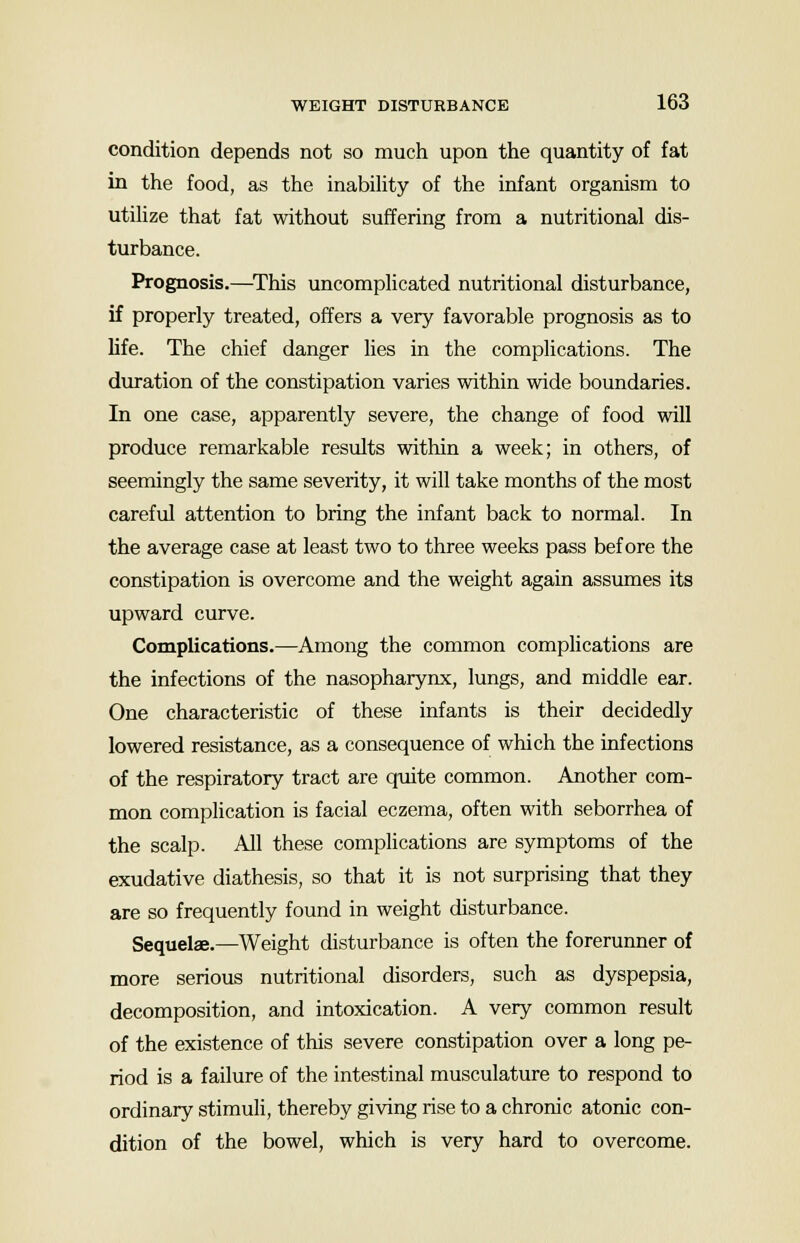 condition depends not so much upon the quantity of fat in the food, as the inability of the infant organism to utilize that fat without suffering from a nutritional dis- turbance. Prognosis.—This uncomplicated nutritional disturbance, if properly treated, offers a very favorable prognosis as to life. The chief danger lies in the complications. The duration of the constipation varies within wide boundaries. In one case, apparently severe, the change of food will produce remarkable results within a week; in others, of seemingly the same severity, it will take months of the most careful attention to bring the infant back to normal. In the average case at least two to three weeks pass before the constipation is overcome and the weight again assumes its upward curve. Complications.—Among the common complications are the infections of the nasopharynx, lungs, and middle ear. One characteristic of these infants is their decidedly lowered resistance, as a consequence of which the infections of the respiratory tract are quite common. Another com- mon complication is facial eczema, often with seborrhea of the scalp. All these complications are symptoms of the exudative diathesis, so that it is not surprising that they are so frequently found in weight disturbance. Sequelae.—Weight disturbance is often the forerunner of more serious nutritional disorders, such as dyspepsia, decomposition, and intoxication. A very common result of the existence of this severe constipation over a long pe- riod is a failure of the intestinal musculature to respond to ordinary stimuli, thereby giving rise to a chronic atonic con- dition of the bowel, which is very hard to overcome.