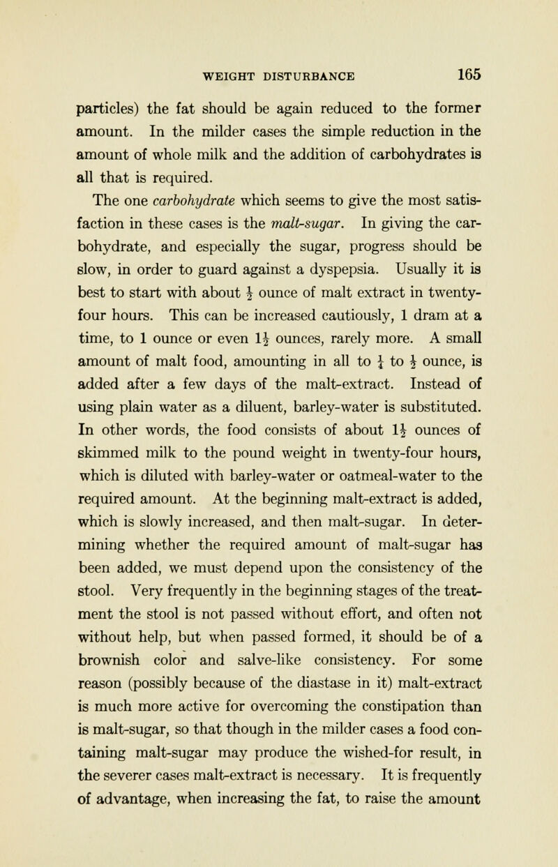 particles) the fat should be again reduced to the former amount. In the milder cases the simple reduction in the amount of whole milk and the addition of carbohydrates is all that is required. The one carbohydrate which seems to give the most satis- faction in these cases is the malt-sugar. In giving the car- bohydrate, and especially the sugar, progress should be slow, in order to guard against a dyspepsia. Usually it is best to start with about £ ounce of malt extract in twenty- four hours. This can be increased cautiously, 1 dram at a time, to 1 ounce or even 1J ounces, rarely more. A small amount of malt food, amounting in all to \ to £ ounce, is added after a few days of the malt-extract. Instead of using plain water as a diluent, barley-water is substituted. In other words, the food consists of about \\ ounces of skimmed milk to the pound weight in twenty-four hours, which is diluted with barley-water or oatmeal-water to the required amount. At the beginning malt-extract is added, which is slowly increased, and then malt-sugar. In deter- mining whether the required amount of malt-sugar has been added, we must depend upon the consistency of the stool. Very frequently in the beginning stages of the treat- ment the stool is not passed without effort, and often not without help, but when passed formed, it should be of a brownish color and salve-like consistency. For some reason (possibly because of the diastase in it) malt-extract is much more active for overcoming the constipation than is malt-sugar, so that though in the milder cases a food con- taining malt-sugar may produce the wished-for result, in the severer cases malt-extract is necessary. It is frequently of advantage, when increasing the fat, to raise the amount