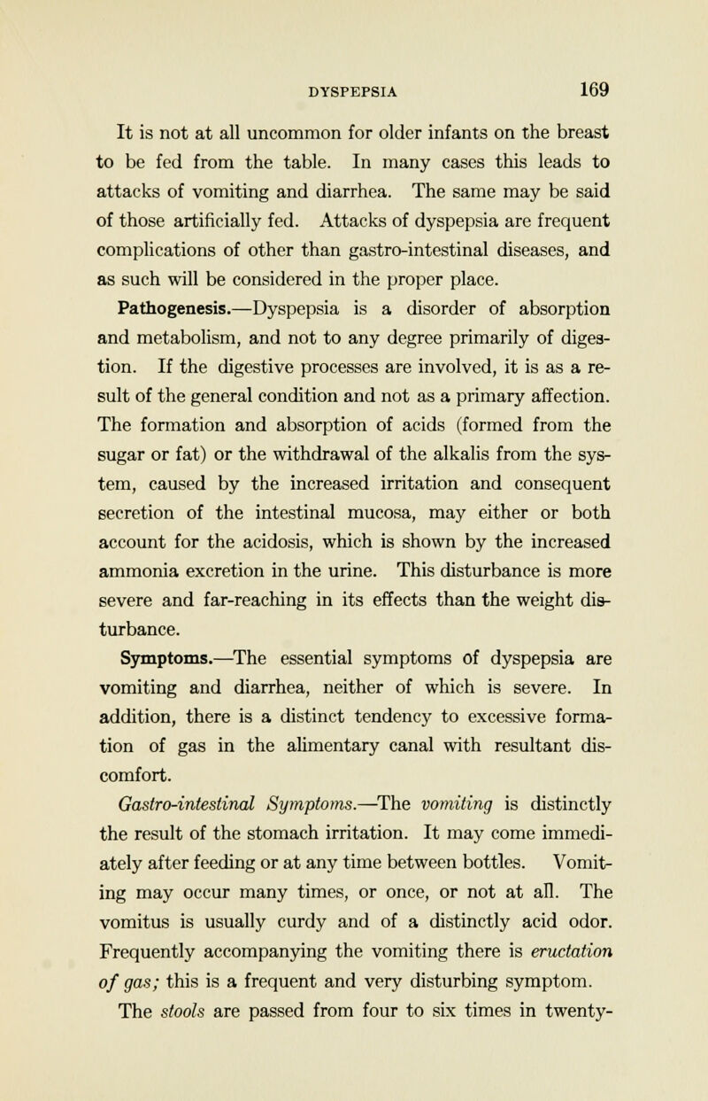 It is not at all uncommon for older infants on the breast to be fed from the table. In many cases this leads to attacks of vomiting and diarrhea. The same may be said of those artificially fed. Attacks of dyspepsia are frequent complications of other than gastro-intestinal diseases, and as such will be considered in the proper place. Pathogenesis.—Dyspepsia is a disorder of absorption and metabolism, and not to any degree primarily of diges- tion. If the digestive processes are involved, it is as a re- sult of the general condition and not as a primary affection. The formation and absorption of acids (formed from the sugar or fat) or the withdrawal of the alkalis from the sys- tem, caused by the increased irritation and consequent secretion of the intestinal mucosa, may either or both account for the acidosis, which is shown by the increased ammonia excretion in the urine. This disturbance is more severe and far-reaching in its effects than the weight dis- turbance. Symptoms.—The essential symptoms of dyspepsia are vomiting and diarrhea, neither of which is severe. In addition, there is a distinct tendency to excessive forma- tion of gas in the alimentary canal with resultant dis- comfort. Gastro-intestinal Symptoms.—The vomiting is distinctly the result of the stomach irritation. It may come immedi- ately after feeding or at any time between bottles. Vomit- ing may occur many times, or once, or not at all. The vomitus is usually curdy and of a distinctly acid odor. Frequently accompanying the vomiting there is eructation of gas; this is a frequent and very disturbing symptom. The stools are passed from four to six times in twenty-