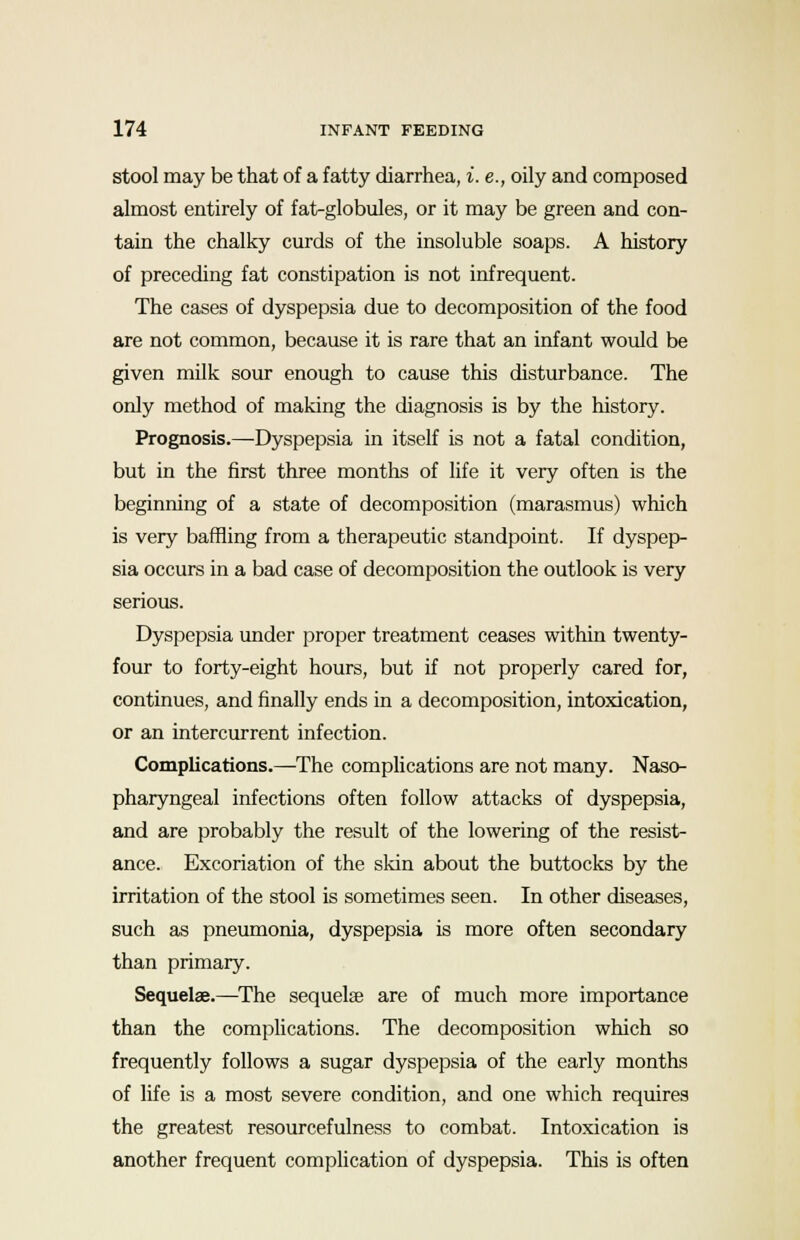 stool may be that of a fatty diarrhea, i. e., oily and composed almost entirely of fat-globules, or it may be green and con- tain the chalky curds of the insoluble soaps. A history of preceding fat constipation is not infrequent. The cases of dyspepsia due to decomposition of the food are not common, because it is rare that an infant would be given milk sour enough to cause this disturbance. The only method of making the diagnosis is by the history. Prognosis.—Dyspepsia in itself is not a fatal condition, but in the first three months of life it very often is the beginning of a state of decomposition (marasmus) which is very baffling from a therapeutic standpoint. If dyspep- sia occurs in a bad case of decomposition the outlook is very serious. Dyspepsia under proper treatment ceases within twenty- four to forty-eight hours, but if not properly cared for, continues, and finally ends in a decomposition, intoxication, or an intercurrent infection. Complications.—The complications are not many. Naso- pharyngeal infections often follow attacks of dyspepsia, and are probably the result of the lowering of the resist- ance. Excoriation of the skin about the buttocks by the irritation of the stool is sometimes seen. In other diseases, such as pneumonia, dyspepsia is more often secondary than primary. Sequelae.—The sequelae are of much more importance than the complications. The decomposition which so frequently follows a sugar dyspepsia of the early months of life is a most severe condition, and one which requires the greatest resourcefulness to combat. Intoxication is another frequent complication of dyspepsia. This is often