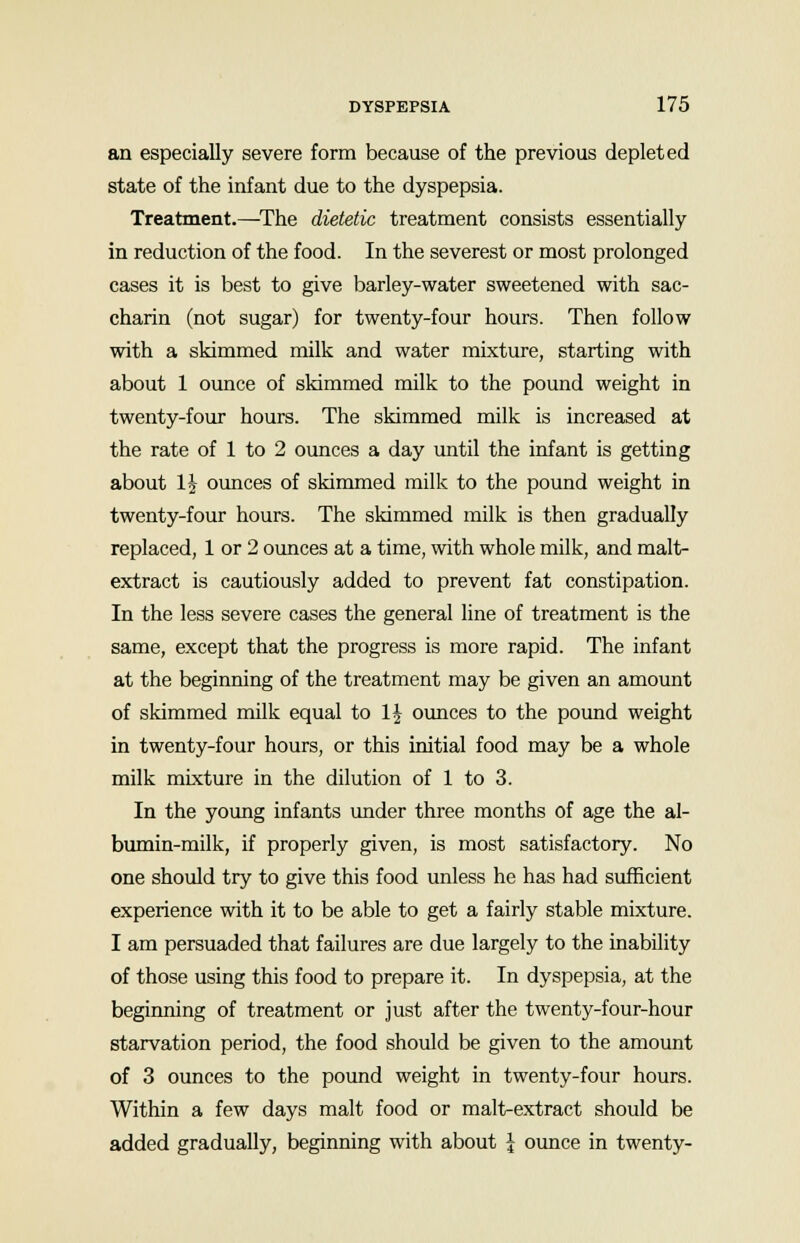 an especially severe form because of the previous depleted state of the infant due to the dyspepsia. Treatment.—The dietetic treatment consists essentially in reduction of the food. In the severest or most prolonged cases it is best to give barley-water sweetened with sac- charin (not sugar) for twenty-four hours. Then follow with a skimmed milk and water mixture, starting with about 1 ounce of skimmed milk to the pound weight in twenty-four hours. The skimmed milk is increased at the rate of 1 to 2 ounces a day until the infant is getting about 1J ounces of skimmed milk to the pound weight in twenty-four hours. The skimmed milk is then gradually replaced, 1 or 2 ounces at a time, with whole milk, and malt- extract is cautiously added to prevent fat constipation. In the less severe cases the general line of treatment is the same, except that the progress is more rapid. The infant at the beginning of the treatment may be given an amount of skimmed milk equal to 1J ounces to the pound weight in twenty-four hours, or this initial food may be a whole milk mixture in the dilution of 1 to 3. In the young infants under three months of age the al- bumin-milk, if properly given, is most satisfactory. No one should try to give this food unless he has had sufficient experience with it to be able to get a fairly stable mixture. I am persuaded that failures are due largely to the inability of those using this food to prepare it. In dyspepsia, at the beginning of treatment or just after the twenty-four-hour starvation period, the food should be given to the amount of 3 ounces to the pound weight in twenty-four hours. Within a few days malt food or malt-extract should be added gradually, beginning with about \ ounce in twenty-