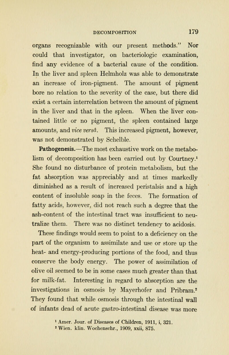 organs recognizable with our present methods. Nor could that investigator, on bacteriologic examination, find any evidence of a bacterial cause of the condition. In the liver and spleen Helmholz was able to demonstrate an increase of iron-pigment. The amount of pigment bore no relation to the severity of the case, but there did exist a certain interrelation between the amount of pigment in the liver and that in the spleen. When the fiver con- tained little or no pigment, the spleen contained large amounts, and vice versA. This increased pigment, however, was not demonstrated by Schelble. Pathogenesis.—The most exhaustive work on the metabo- lism of decomposition has been carried out by Courtney.1 She found no disturbance of protein metabolism, but the fat absorption was appreciably and at times markedly diminished as a result of increased peristalsis and a high content of insoluble soap in the feces. The formation of fatty acids, however, did not reach such a degree that the ash-content of the intestinal tract was insufficient to neu- tralize them. There was no distinct tendency to acidosis. These findings would seem to point to a deficiency on the part of the organism to assimilate and use or store up the heat- and energy-producing portions of the food, and thus conserve the body energy. The power of assimilation of olive oil seemed to be in some cases much greater than that for milk-fat. Interesting in regard to absorption are the investigations in osmosis by Mayerhofer and Pribram.2 They found that while osmosis through the intestinal wall of infants dead of acute gastro-intestinal disease was more 1 Amer. Jour, of Diseases of Children, 1911, i, 321. * Wien. klin. Wochenschr., 1909, xxii, 875.