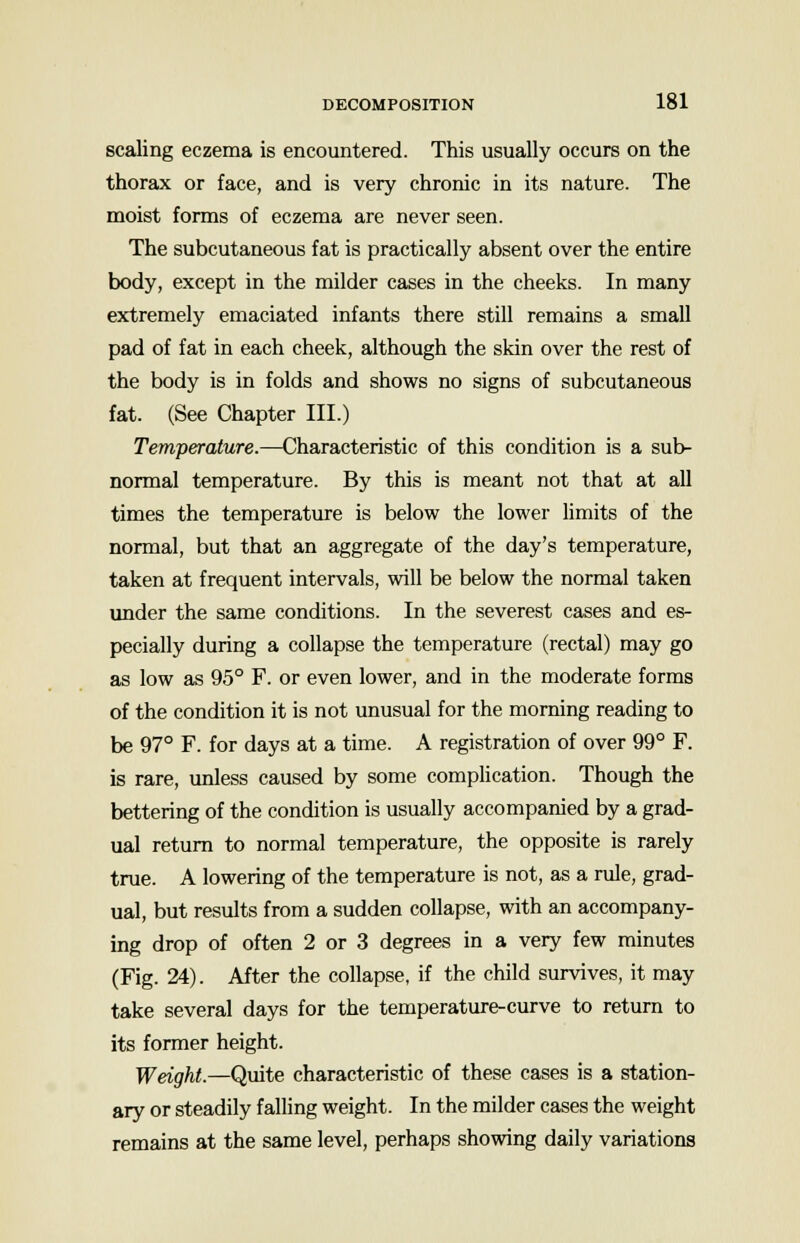 scaling eczema is encountered. This usually occurs on the thorax or face, and is very chronic in its nature. The moist forms of eczema are never seen. The subcutaneous fat is practically absent over the entire body, except in the milder cases in the cheeks. In many extremely emaciated infants there still remains a small pad of fat in each cheek, although the skin over the rest of the body is in folds and shows no signs of subcutaneous fat. (See Chapter III.) Temperature.—Characteristic of this condition is a sub- normal temperature. By this is meant not that at all times the temperature is below the lower limits of the normal, but that an aggregate of the day's temperature, taken at frequent intervals, will be below the normal taken under the same conditions. In the severest cases and es- pecially during a collapse the temperature (rectal) may go as low as 95° F. or even lower, and in the moderate forms of the condition it is not unusual for the morning reading to be 97° F. for days at a time. A registration of over 99° F. is rare, unless caused by some complication. Though the bettering of the condition is usually accompanied by a grad- ual return to normal temperature, the opposite is rarely true. A lowering of the temperature is not, as a rule, grad- ual, but results from a sudden collapse, with an accompany- ing drop of often 2 or 3 degrees in a very few minutes (Fig. 24). After the collapse, if the child survives, it may take several days for the temperature-curve to return to its former height. Weight.—Quite characteristic of these cases is a station- ary or steadily falling weight. In the milder cases the weight remains at the same level, perhaps showing daily variations