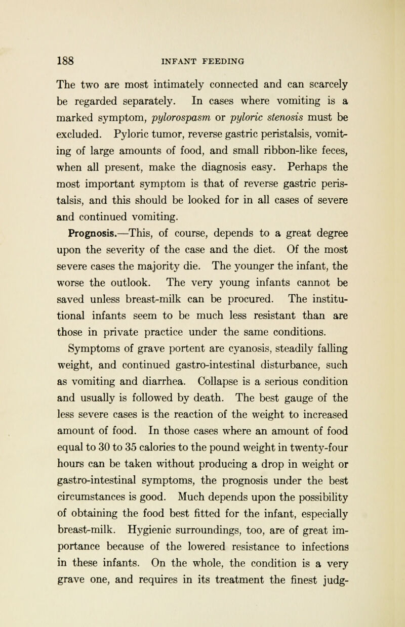 The two are most intimately connected and can scarcely be regarded separately. In cases where vomiting is a marked symptom, pylorospasm or pyloric stenosis must be excluded. Pyloric tumor, reverse gastric peristalsis, vomit- ing of large amounts of food, and small ribbon-like feces, when all present, make the diagnosis easy. Perhaps the most important symptom is that of reverse gastric peris- talsis, and this should be looked for in all cases of severe and continued vomiting. Prognosis.—This, of course, depends to a great degree upon the severity of the case and the diet. Of the most severe cases the majority die. The younger the infant, the worse the outlook. The very young infants cannot be saved unless breast-milk can be procured. The institu- tional infants seem to be much less resistant than are those in private practice under the same conditions. Symptoms of grave portent are cyanosis, steadily falling weight, and continued gastro-intestinal disturbance, such as vomiting and diarrhea. Collapse is a serious condition and usually is followed by death. The best gauge of the less severe cases is the reaction of the weight to increased amount of food. In those cases where an amount of food equal to 30 to 35 calories to the pound weight in twenty-four hours can be taken without producing a drop in weight or gastro-intestinal symptoms, the prognosis under the best circumstances is good. Much depends upon the possibility of obtaining the food best fitted for the infant, especially breast-milk. Hygienic surroundings, too, are of great im- portance because of the lowered resistance to infections in these infants. On the whole, the condition is a very grave one, and requires in its treatment the finest judg-