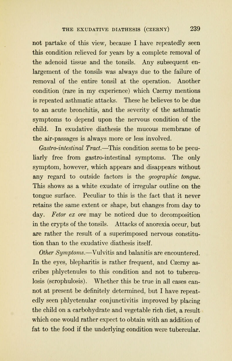 not partake of this view, because I have repeatedly seen this condition relieved for years by a complete removal of the adenoid tissue and the tonsils. Any subsequent en- largement of the tonsils was always due to the failure of removal of the entire tonsil at the operation. Another condition (rare in my experience) which Czerny mentions is repeated asthmatic attacks. These he believes to be due to an acute bronchitis, and the severity of the asthmatic symptoms to depend upon the nervous condition of the child. In exudative diathesis the mucous membrane of the air-passages is always more or less involved. Gastro-intestinal Tract.—This condition seems to be pecu- liarly free from gastro-intestinal symptoms. The only symptom, however, which appears and disappears without any regard to outside factors is the geographic tongue. This shows as a white exudate of irregular outline on the tongue surface. Peculiar to this is the fact that it never retains the same extent or shape, but changes from day to day. Fetor ex ore may be noticed due to decomposition in the crypts of the tonsils. Attacks of anorexia occur, but are rather the result of a superimposed nervous constitu- tion than to the exudative diathesis itself. Other Symptoms.—Vulvitis and balanitis are encountered. In the eyes, blepharitis is rather frequent, and Czerny as- cribes phlyctenules to this condition and not to tubercu- losis (scrophulosis). Whether this be true in all cases can- not at present be definitely determined, but I have repeat- edly seen phlyctenular conjunctivitis improved by placing the child on a carbohydrate and vegetable rich diet, a result which one would rather expect to obtain with an addition of fat to the food if the underlying condition were tubercular.