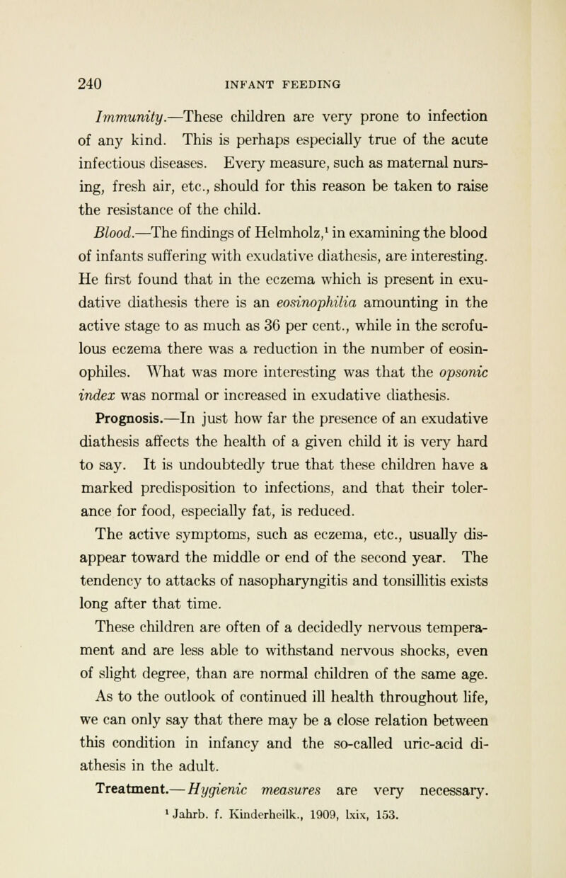 Immunity.—These children are very prone to infection of any kind. This is perhaps especially true of the acute infectious diseases. Every measure, such as maternal nurs- ing, fresh air, etc., should for this reason be taken to raise the resistance of the child. Blood.—The findings of Helmholz,1 in examining the blood of infants suffering with exudative diathesis, are interesting. He first found that in the eczema which is present in exu- dative diathesis there is an eosinophilia amounting in the active stage to as much as 36 per cent., while in the scrofu- lous eczema there was a reduction in the number of eosin- ophiles. What was more interesting was that the opsonic index was normal or increased in exudative diathesis. Prognosis.—In just how far the presence of an exudative diathesis affects the health of a given child it is very hard to say. It is undoubtedly true that these children have a marked predisposition to infections, and that their toler- ance for food, especially fat, is reduced. The active symptoms, such as eczema, etc., usually dis- appear toward the middle or end of the second year. The tendency to attacks of nasopharyngitis and tonsillitis exists long after that time. These children are often of a decidedly nervous tempera- ment and are less able to withstand nervous shocks, even of slight degree, than are normal children of the same age. As to the outlook of continued ill health throughout life, we can only say that there may be a close relation between this condition in infancy and the so-called uric-acid di- athesis in the adult. Treatment.— Hygienic measures are very necessaiy. 1 Jahrb. f. Kinderheilk., 1909, lxix, 153.