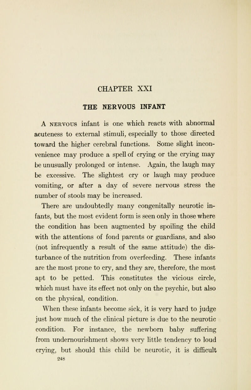 THE NERVOUS INFANT A nervous infant is one which reacts with abnormal acuteness to external stimuli, especially to those directed toward the higher cerebral functions. Some slight incon- venience may produce a spell of crying or the crying may be unusually prolonged or intense. Again, the laugh may be excessive. The slightest cry or laugh may produce vomiting, or after a day of severe nervous stress the number of stools may be increased. There are undoubtedly many congenitally neurotic in- fants, but the most evident form is seen only in those where the condition has been augmented by spoiling the child with the attentions of fond parents or guardians, and also (not infrequently a result of the same attitude) the dis- turbance of the nutrition from overfeeding. These infants are the most prone to cry, and they are, therefore, the most apt to be petted. This constitutes the vicious circle, which must have its effect not only on the psychic, but also on the physical, condition. When these infants become sick, it is very hard to judge just how much of the clinical picture is due to the neurotic condition. For instance, the newborn baby suffering from undernourishment shows very little tendency to loud crying, but should this child be neurotic, it is difficult