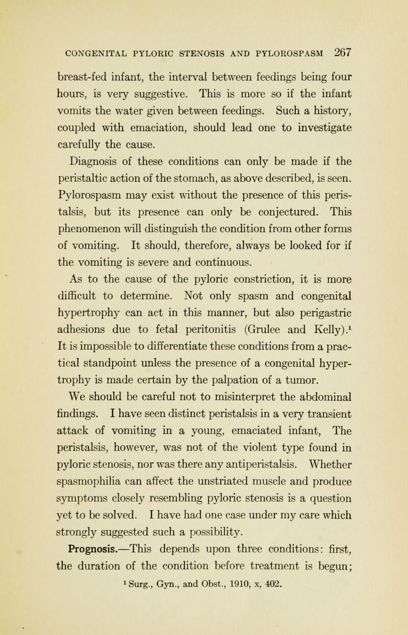breast-fed infant, the interval between feedings being four hours, is very suggestive. This is more so if the infant vomits the water given between feedings. Such a history, coupled with emaciation, should lead one to investigate carefully the cause. Diagnosis of these conditions can only be made if the peristaltic action of the stomach, as above described, is seen. Pylorospasm may exist without the presence of this peris- talsis, but its presence can only be conjectured. This phenomenon will distinguish the condition from other forms of vomiting. It should, therefore, always be looked for if the vomiting is severe and continuous. As to the cause of the pyloric constriction, it is more difficult to determine. Not only spasm and congenital hypertrophy can act in this manner, but also perigastric adhesions due to fetal peritonitis (Grulee and Kelly).1 It is impossible to differentiate these conditions from a prac- tical standpoint unless the presence of a congenital hyper- trophy is made certain by the palpation of a tumor. We should be careful not to misinterpret the abdominal findings. I have seen distinct peristalsis in a very transient attack of vomiting in a young, emaciated infant, The peristalsis, however, was not of the violent type found in pyloric stenosis, nor was there any antiperistalsis. Whether spasmophilia can affect the unstriated muscle and produce symptoms closely resembling pyloric stenosis is a question yet to be solved. I have had one case under my care which strongly suggested such a possibility. Prognosis.—This depends upon three conditions: first, the duration of the condition before treatment is begun; 1 Surg., Gyn., and Obst., 1910, x, 402.