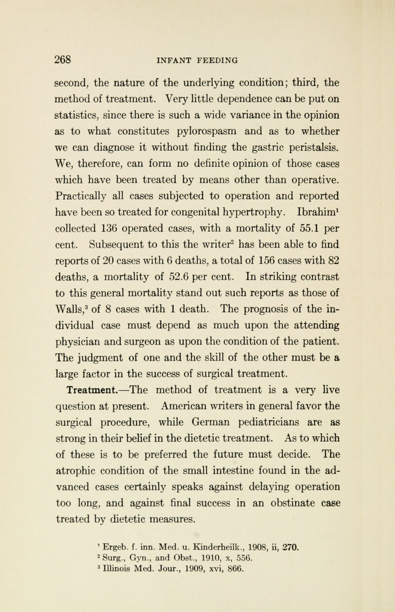 second, the nature of the underlying condition; third, the method of treatment. Very little dependence can be put on statistics, since there is such a wide variance in the opinion as to what constitutes pylorospasm and as to whether we can diagnose it without finding the gastric peristalsis. We, therefore, can form no definite opinion of those cases which have been treated by means other than operative. Practically all cases subjected to operation and reported have been so treated for congenital hypertrophy. Ibrahim1 collected 136 operated cases, with a mortality of 55.1 per cent. Subsequent to this the writer2 has been able to find reports of 20 cases with 6 deaths, a total of 156 cases with 82 deaths, a mortality of 52.6 per cent. In striking contrast to this general mortality stand out such reports as those of Walls,3 of 8 cases with 1 death. The prognosis of the in- dividual case must depend as much upon the attending physician and surgeon as upon the condition of the patient. The judgment of one and the skill of the other must be a large factor in the success of surgical treatment. Treatment.—The method of treatment is a very live question at present. American writers in general favor the surgical procedure, while German pediatricians are as strong in their belief in the dietetic treatment. As to which of these is to be preferred the future must decide. The atrophic condition of the small intestine found in the ad- vanced cases certainly speaks against delaying operation too long, and against final success in an obstinate case treated by dietetic measures. ' Ergeb. f. inn. Med. u. Kinderheilk., 1908, ii, 270. 2 Surg., Gyn., and Obst., 1910, x, 556. 3 Illinois Med. Jour., 1909, xvi, 866.