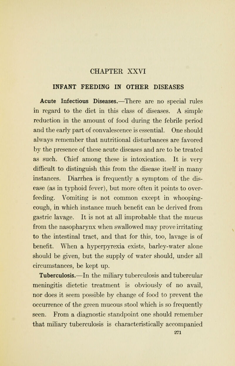 CHAPTER XXVI INFANT FEEDING IN OTHER DISEASES Acute Infectious Diseases.—There are no special rules in regard to the diet in this class of diseases. A simple reduction in the amount of food during the febrile period and the early part of convalescence is essential. One should always remember that nutritional disturbances are favored by the presence of these acute diseases and are to be treated as such. Chief among these is intoxication. It is very difficult to distinguish this from the disease itself in many instances. Diarrhea is frequently a symptom of the dis- ease (as in typhoid fever), but more often it points to over- feeding. Vomiting is not common except in whooping- cough, in which instance much benefit can be derived from gastric lavage. It is not at all improbable that the mucus from the nasopharynx when swallowed may prove irritating to the intestinal tract, and that for this, too, lavage is of benefit. When a hyperpyrexia exists, barley-water alone should be given, but the supply of water should, under all circumstances, be kept up. Tuberculosis.—In the miliary tuberculosis and tubercular meningitis dietetic treatment is obviously of no avail, nor does it seem possible by change of food to prevent the occurrence of the green mucous stool which is so frequently seen. From a diagnostic standpoint one should remember that miliary tuberculosis is characteristically accompanied
