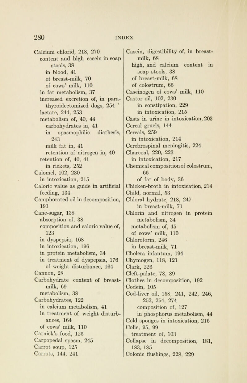 Calcium chlorid, 21S, 270 content and high casein in soap stools, 38 in blood, 41 of breast-milk, 70 of cows' milk, 110 in fat metabolism, 37 increased excretion of, in para- thyroidectomized dogs, 254 lactate, 244, 253 metabolism of, 40, 44 carbohydrates in, 41 in spasmophilic diathesis, 243 milk fat in, 41 retention of nitrogen in, 40 retention of, 40, 41 in rickets, 252 Calomel, 102, 230 in intoxication, 215 Caloric value as guide in artificial feeding, 134 Camphorated oil in decomposition, 193 Cane-sugar, 138 absorption of, 38 composition and caloric value of, 123 in dyspepsia, 168 in intoxication, 196 in protein metabolism, 34 in treatment of dyspepsia, 176 of weight disturbance, 164 Cannon, 28 Carbohydrate content of breast- milk, 69 metabolism, 38 Carbohydrates, 122 in calcium metabolism, 41 in treatment of weight disturb- ances, 164 of cows' milk, 110 Carnick's food, 126 Carpopedal spasm, 245 Carrot soup, 125 Carrots, 144, 241 Casein, digestibility of, in breasts milk, 68 high, and calcium content in soap stools, 38 of breast-milk, 68 of colostrum, 66 Caseinogen of cows' milk, 110 Castor oil, 102, 230 in constipation, 229 in intoxication, 215 Casts in urine in intoxication, 203 Cereal gruels, 144 Cereals, 259 in intoxication, 214 Cerebrospinal meningitis, 224 Charcoal, 220, 223 in intoxication, 217 Chemical composition of colostrum, 66 of fat of body, 36 Chicken-broth in intoxication, 214 Child, normal, 53 Chloral hydrate, 218, 247 in breast-milk, 71 Chlorin and nitrogen in protein metabolism, 34 metabolism of, 45 of cows' milk, 110 Chloroform, 246 in breast-milk, 71 Cholera infantum, 194 Chymogen, 118, 121 Clark, 226 Cleft-palate, 78, S9 Clothes in decomposition, 192 Codein, 105 Cod-liver oil, 158, 241, 242, 246, 252, 254, 274 composition of, 127 in phosphorus metabolism, 44 Cold sponges in intoxication, 216 Colic, 95, 99 treatment of, 103 Collapse in decomposition, 181, 183, 185 Colonic flushings, 228, 229