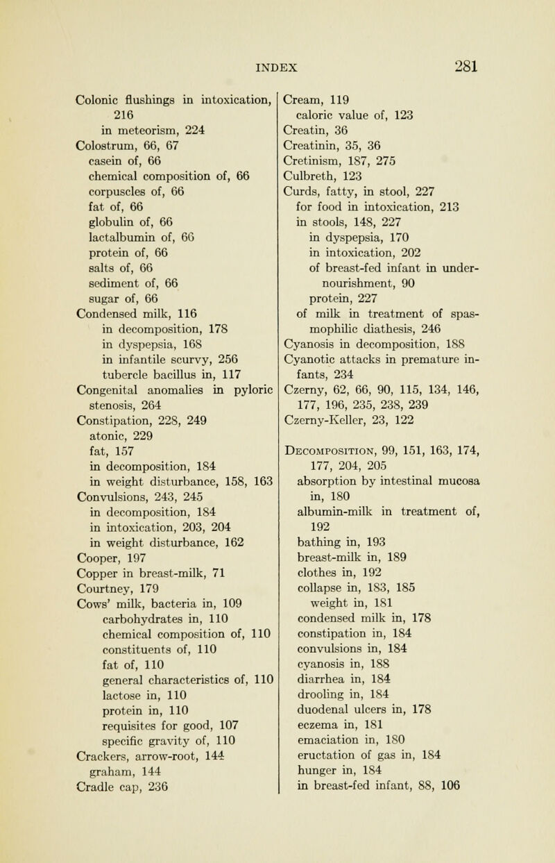 Colonic flushings in intoxication, 216 in meteorism, 224 Colostrum, 66, 67 casein of, 66 chemical composition of, 66 corpuscles of, 66 fat of, 66 globulin of, 66 lactalbumin of, 66 protein of, 66 salts of, 66 sediment of, 66 sugar of, 66 Condensed milk, 116 in decomposition, 178 in dyspepsia, 168 in infantile scurvy, 256 tubercle bacillus in, 117 Congenital anomalies in pyloric stenosis, 264 Constipation, 228, 249 atonic, 229 fat, 157 in decomposition, 184 in weight disturbance, 158, 163 Convulsions, 243, 245 in decomposition, 184 in intoxication, 203, 204 in weight disturbance, 162 Cooper, 197 Copper in breast-milk, 71 Courtney, 179 Cows' milk, bacteria in, 109 carbohydrates in, 110 chemical composition of, 110 constituents of, 110 fat of, 110 general characteristics of, 110 lactose in, 110 protein in, 110 requisites for good, 107 specific gravity of, 110 Crackers, arrow-root, 144 graham, 144 Cradle cap, 236 Cream, 119 caloric value of, 123 Creatin, 36 Creatinin, 35, 36 Cretinism, 187, 275 Culbreth, 123 Curds, fatty, in stool, 227 for food in intoxication, 213 in stools, 148, 227 in dyspepsia, 170 in intoxication, 202 of breast-fed infant in under- nourishment, 90 protein, 227 of milk in treatment of spas- mophilic diathesis, 246 Cyanosis in decomposition, 188 Cyanotic attacks in premature in- fants, 234 Czerny, 62, 66, 90, 115, 134, 146, 177, 196, 235, 238, 239 Czerny-Keller, 23, 122 Decomposition, 99, 151, 163, 174, 177, 204, 205 absorption by intestinal mucosa in, 180 albumin-milk in treatment of, 192 bathing in, 193 breast-milk in, 189 clothes in, 192 collapse in, 183, 185 weight in, 181 condensed milk in, 178 constipation in, 184 convulsions in, 184 cyanosis in, 188 diarrhea in, 184 drooling in, 184 duodenal ulcers in, 178 eczema in, 181 emaciation in, 180 eructation of gas in, 184 hunger in, 184 in breast-fed infant, 88, 106