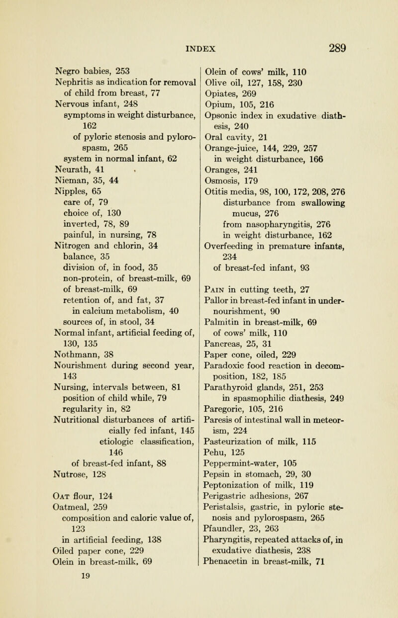 Negro babies, 253 Nephritis as indication for removal of child from breast, 77 Nervous infant, 248 symptoms in weight disturbance, 162 of pyloric stenosis and pyloro- spasm, 265 system in normal infant, 62 Neurath, 41 Nieman, 35, 44 Nipples, 65 care of, 79 choice of, 130 inverted, 78, 89 painful, in nursing, 78 Nitrogen and chlorin, 34 balance, 35 division of, in food, 35 non-protein, of breast-milk, 69 of breast-milk, 69 retention of, and fat, 37 in calcium metabolism, 40 sources of, in stool, 34 Normal infant, artificial feeding of, 130, 135 Nothmann, 38 Nourishment during second year, 143 Nursing, intervals between, 81 position of child while, 79 regularity in, 82 Nutritional disturbances of artifi- cially fed infant, 145 etiologic classification, 146 of breast-fed infant, 88 Nutrose, 128 Oat flour, 124 Oatmeal, 259 composition and caloric value of, 123 in artificial feeding, 138 Oiled paper cone, 229 Olein in breast-milk, 69 Olein of cows' milk, 110 Olive oil, 127, 158, 230 Opiates, 269 Opium, 105, 216 Opsonic index in exudative diath- esis, 240 Oral cavity, 21 Orange-juice, 144, 229, 257 in weight disturbance, 166 Oranges, 241 Osmosis, 179 Otitis media, 98, 100, 172, 208, 276 disturbance from swallowing mucus, 276 from nasopharyngitis, 276 in weight disturbance, 162 Overfeeding in premature infante, 234 of breast-fed infant, 93 Pain in cutting teeth, 27 Pallor in breast-fed infant in under- nourishment, 90 Palmitin in breast-milk, 69 of cows' milk, 110 Pancreas, 25, 31 Paper cone, oiled, 229 Paradoxic food reaction in decom- position, 182, 185 Parathyroid glands, 251, 253 in spasmophilic diathesis, 249 Paregoric, 105, 216 Paresis of intestinal wall in meteor- ism, 224 Pasteurization of milk, 115 Pehu, 125 Peppermint-water, 105 Pepsin in stomach, 29, 30 Peptonization of milk, 119 Perigastric adhesions, 267 Peristalsis, gastric, in pyloric ste- nosis and pylorospasm, 265 Pfaundler, 23, 263 Pharyngitis, repeated attacks of, in exudative diathesis, 238 Phenacetin in breast-milk, 71 19