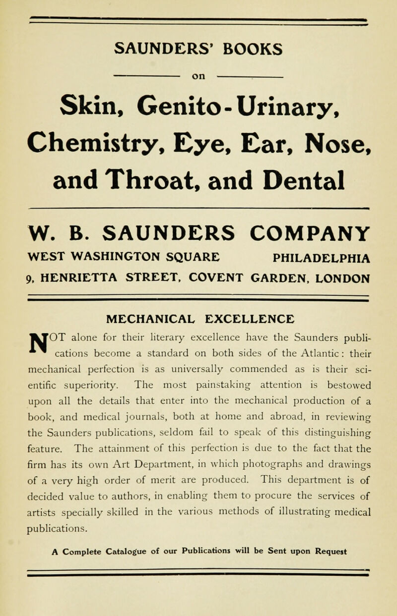 SAUNDERS' BOOKS on Skin, Genito-Urinary, Chemistry, Eye, Ear, Nose, and Throat, and Dental W. B. SAUNDERS COMPANY WEST WASHINGTON SQUARE PHILADELPHIA 9, HENRIETTA STREET, COVENT GARDEN, LONDON MECHANICAL EXCELLENCE I^TOT alone for their literary excellence have the Saunders publi- ~ cations become a standard on both sides of the Atlantic: their mechanical perfection is as universally commended as is their sci- entific superiority. The most painstaking attention is bestowed upon all the details that enter into the mechanical production of a book, and medical journals, both at home and abroad, in reviewing the Saunders publications, seldom fail to speak of this distinguishing feature. The attainment of this perfection is due to the fact that the firm has its own Art Department, in which photographs and drawings of a very high order of merit are produced. This department is of decided value to authors, in enabling them to procure the services of artists specially skilled in the various methods of illustrating medical publications. A Complete Catalogue of our Publications will be Sent upon Request