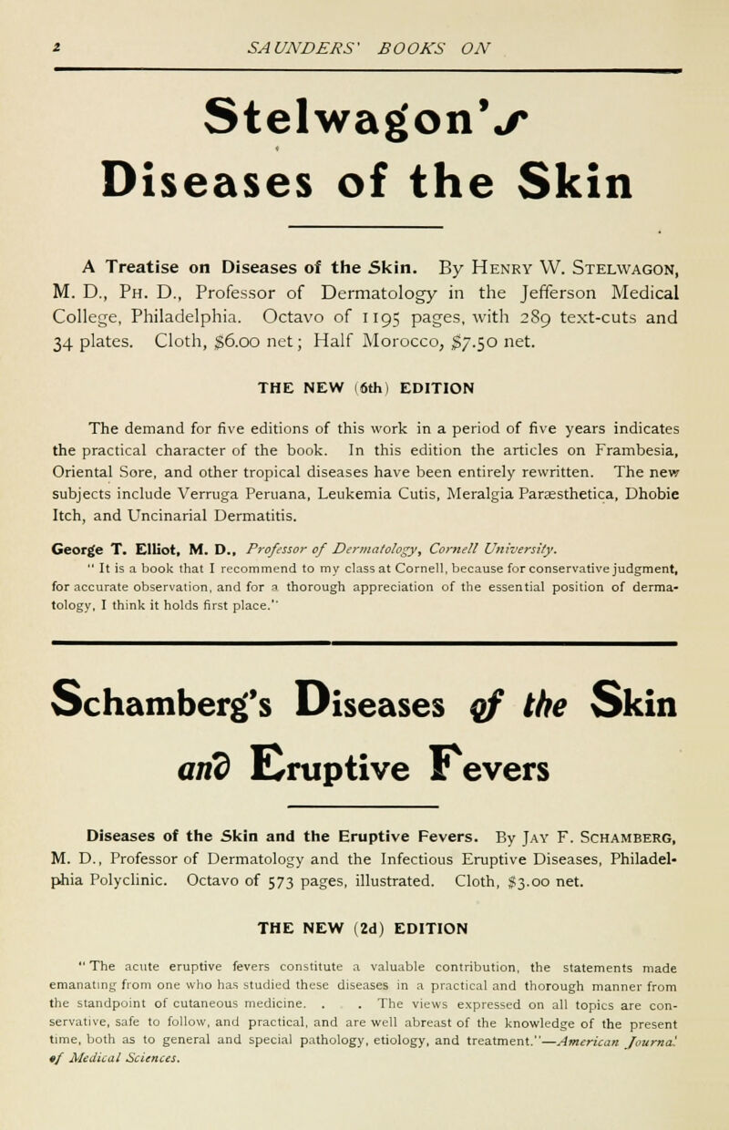 Stelwag'onV Diseases of the Skin A Treatise on Diseases of the Skin. By Henry W. Stelwagon, M. D., Ph. D., Professor of Dermatology in the Jefferson Medical College, Philadelphia. Octavo of 1195 pages, with 2S9 text-cuts and 34 plates. Cloth, $6.00 net; Half Morocco, $7.50 net. THE NEW (6th) EDITION The demand for five editions of this work in a period of five years indicates the practical character of the book. In this edition the articles on Frambesia, Oriental Sore, and other tropical diseases have been entirely rewritten. The new subjects include Verruga Peruana, Leukemia Cutis, Meralgia Paraesthetica, Dhobie Itch, and Uncinarial Dermatitis. George T. Elliot, M. D., Professor of Derinatology, Cornell University.  It is a book that I recommend to my class at Cornell, because for conservative judgment, for accurate observation, and for a thorough appreciation of the essential position of derma- tology, I think it holds first place.'' Schamberg's Diseases of the Skin and Eruptive r evers Diseases of the Skin and the Eruptive Fevers. By Jay F. Schamberg, M. D., Professor of Dermatology and the Infectious Eruptive Diseases, Philadel- phia Polyclinic. Octavo of 573 pages, illustrated. Cloth, $3.00 net. THE NEW (2d) EDITION  The acute eruptive fevers constitute a valuable contribution, the statements made emanating from one who has studied these diseases in a practical and thorough manner from the standpoint of cutaneous medicine. . . The views expressed on all topics are con- servative, safe to follow, and practical, and are well abreast of the knowledge of the present time, both as to general and special pathology, etiology, and treatment.—American Journal ♦/ Medical Sciences.