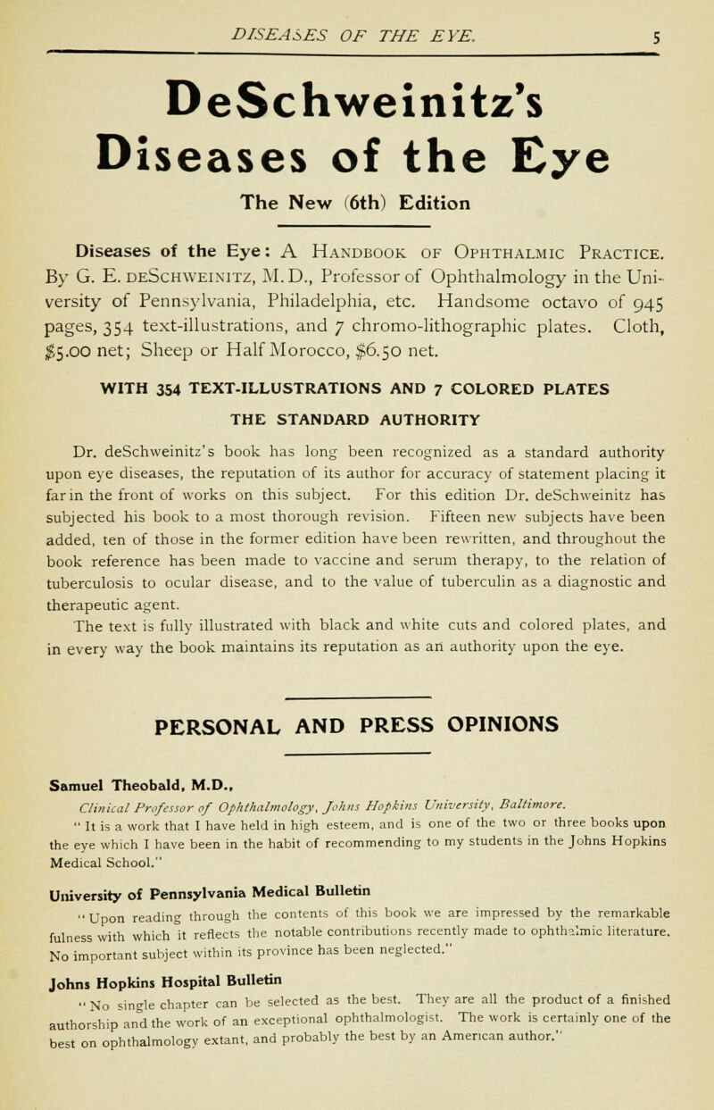 DeSchweinitz's Diseases of the Eye The New (6th) Edition Diseases of the Eye: A Handbook of Ophthalmic Practice. By G. E. deSchweinitz, M. D., Professor of Ophthalmology in the Uni- versity of Pennsylvania, Philadelphia, etc. Handsome octavo of 945 pages, 354 text-illustrations, and 7 chromo-lithographic plates. Cloth, $5.00 net; Sheep or Half Morocco, $6.50 net. WITH 354 TEXT-ILLUSTRATIONS AND 7 COLORED PLATES THE STANDARD AUTHORITY Dr. deSchweinitz's book has long been recognized as a standard authority upon eye diseases, the reputation of its author for accuracy of statement placing it far in the front of works on this subject. For this edition Dr. deSchweinitz has subjected his book to a most thorough revision. Fifteen new subjects have been added, ten of those in the former edition have been rewritten, and throughout the book reference has been made to vaccine and serum therapy, to the relation of tuberculosis to ocular disease, and to the value of tuberculin as a diagnostic and therapeutic agent. The text is fully illustrated with black and white cuts and colored plates, and in every way the book maintains its reputation as an authority upon the eye. PERSONAL AND PRESS OPINIONS Samuel Theobald, M.D., Clinical Professor of Ophthalmology, Johns Hopkins University, Baltimore.  It is a work that I have held in high esteem, and is one of the two or three books upon the eye which I have been in the habit of recommending to my students in the Johns Hopkins Medical School. University of Pennsylvania Medical Bulletin Upon reading through the contents of this book we are impressed by the remarkable fulness with which it reflects the notable contributions recently made to ophthalmic literature. No important subject within its province has been neglected. Johns Hopkins Hospital Bulletin  No single chapter can be selected as the best. They are all the product of a finished authorship and the work of an exceptional ophthalmologist. The work is certainly one of the best on ophthalmology extant, and probably the best by an American author.