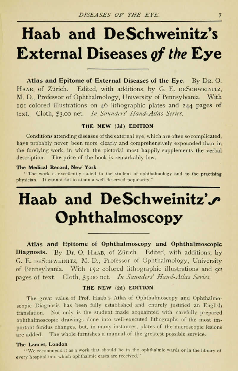 Haab and DeSchweinitz's External Diseases qf the Eye Atlas and Epitome of External Diseases of the Eye. By Dr. O. Haab, of Zurich. Edited, with additions, by G. E. deSchweinitz, M. D., Professor of Ophthalmology, University of Pennsylvania. With IOI colored illustrations on 46 lithographic plates and 244 pages of text. Cloth, $3.00 net. In Saunders Hand-Atlas Series. THE NEW (3d) EDITION Conditions attending diseases of the external eye, which are often so complicated, have probably never been more clearly and comprehensively expounded than in the forelying work, in which the pictorial most happily supplements the verbal description. The price of the book is remarkably low. The Medical Record, New York  The work is excellently suited to the student of ophthalmology and to the practising physician. It cannot fail to attain a well-deserved popularity.'' Haab and DeSchweinitzV Ophthalmoscopy Atlas and Epitome of Ophthalmoscopy and Ophthalmoscopic Diagnosis. By Dr. O. Haab, of Zurich. Edited, with additions, by G. E. deSchweinitz, M. D., Professor of Ophthalmology, University of Pennsylvania. With 152 colored lithographic illustrations and 92 pages of text. Cloth, $3.00 net. /;/ Saunders' Hand-Atlas Series. THE NEW (2d) EDITION The great value of Prof. Haab's Atlas of Ophthalmoscopy and Ophthalmo- scopic Diagnosis has been fully established and entirely justified an English translation. Not only is the student made acquainted with carefully prepared ophthalmoscopic drawings done into well-executed lithographs of the most im- portant fundus changes, but, in many instances, plates of the microscopic lesions are added. The whole furnishes a manual of the greatest possible service. The Lancet, London We recommend it as a work that should be in the ophthalmic wards or in the library of every hDspital into which ophthalmic cases are received.