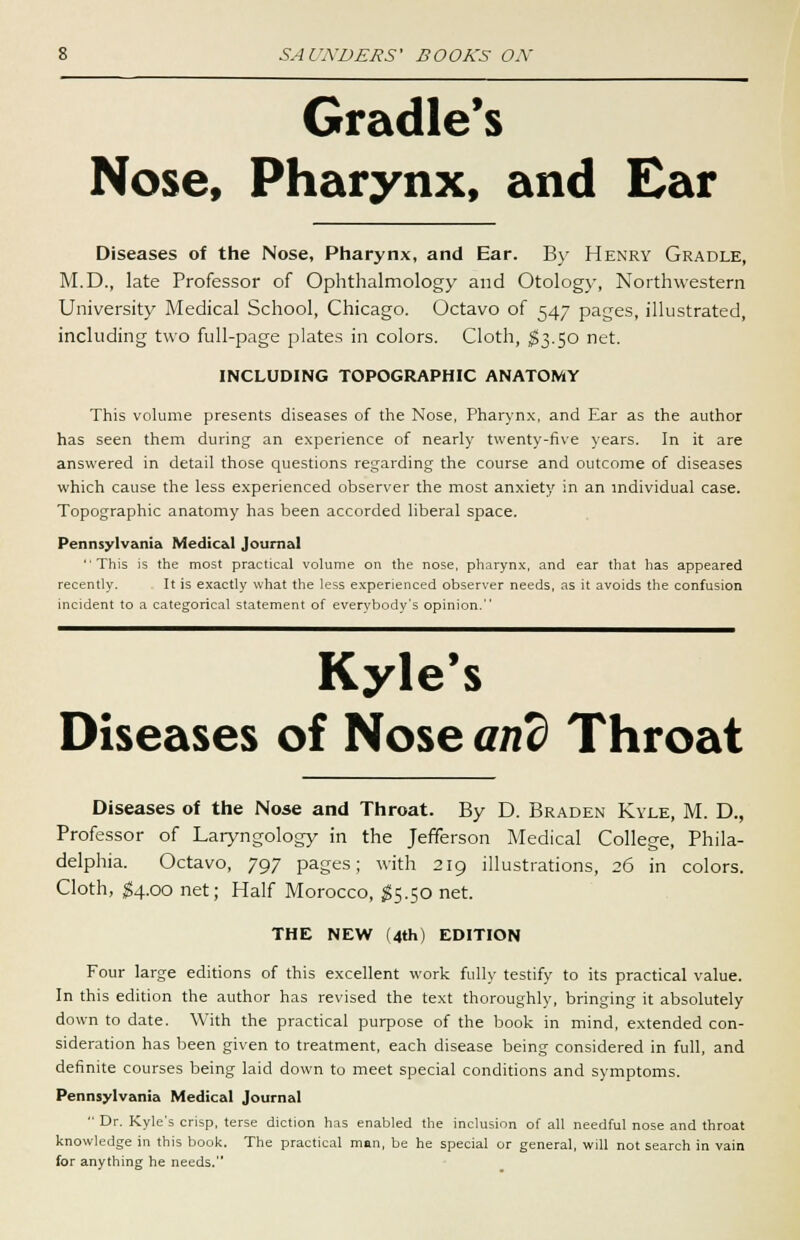 Gradle's Nose, Pharynx, and Ear Diseases of the Nose, Pharynx, and Ear. By Henry Gradle, M.D., late Professor of Ophthalmology and Otology, Northwestern University Medical School, Chicago. Octavo of 547 pages, illustrated, including two full-page plates in colors. Cloth, $3.50 net. INCLUDING TOPOGRAPHIC ANATOMY This volume presents diseases of the Nose, Pharynx, and Ear as the author has seen them during an experience of nearly twenty-five years. In it are answered in detail those questions regarding the course and outcome of diseases which cause the less experienced observer the most anxiety in an individual case. Topographic anatomy has been accorded liberal space. Pennsylvania Medical Journal This is the most practical volume on the nose, pharynx, and ear that has appeared recently. It is exactly what the less experienced observer needs, as it avoids the confusion incident to a categorical statement of everybody's opinion. Kyle's Diseases of Nose arid Throat Diseases of the Nose and Throat. By D. Braden Kyle, M. D., Professor of Laryngology in the Jefferson Medical College, Phila- delphia. Octavo, 797 pages; with 219 illustrations, 26 in colors. Cloth, $4.00 net; Half Morocco, $5.50 net. THE NEW (4th) EDITION Four large editions of this excellent work fully testify to its practical value. In this edition the author has revised the text thoroughly, bringing it absolutely down to date. With the practical purpose of the book in mind, extended con- sideration has been given to treatment, each disease being considered in full, and definite courses being laid down to meet special conditions and symptoms. Pennsylvania Medical Journal  Dr. Kyle's crisp, terse diction has enabled the inclusion of all needful nose and throat knowledge in this book. The practical man, be he special or general, will not search in vain for anything he needs.