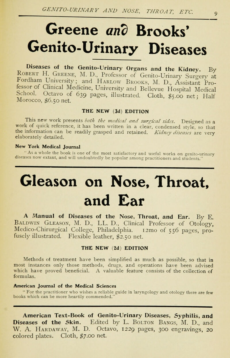 GENITO-URINARY AND NOSE, THROAT, ETC, Greene and Brooks' Genito-Urinary Diseases Diseases of the Genito-Urinary Organs and the Kidney. By Robert H. Greene, M. D., Professor of Genito-Urinary Surgery at hordham University; and Harlow Brooks, M. D, Assistant Pro- fessor of Clinical Medicine, University and Bellevue Hospital Medical school. Octavo of 639 pages, illustrated. Cloth, #5.00 net; Half Morocco, $6.50 net. THE NEW (3d) EDITION This new work presents both the medical and surgical sides. Designed as a work of quick reference, it has been written in a clear, condensed style, so that the information can be readily grasped and retained. Kidney diseases are very elaborately detailed. New York Medical Journal As a whole the book is one of the most satisfactory and useful works on genito-urinary diseases now extant, and will undoubtedly be popular among practitioners and students. Gleason on Nose, Throat, and Ear A Manual of Diseases of the Nose, Throat, and Ear. By E. Baldwin Gleason, M. D., LL. D., Clinical Professor of Otology, Medico-Chirurgical College, Philadelphia. i2mo of 556 pages, pro- fusely illustrated. Flexible leather, $2.50 net. THE NEW (2d) EDITION Methods of treatment have been simplified as much as possible, so that in most instances only those methods, drugs, and operations have been advised which have proved beneficial. A valuable feature consists of the collection of formulas. American Journal of the Medical Sciences  For the practitioner who wishes a reliable guide in laryngology and otology there are few books which can be more heartily commended. American Text-Book of Genito=Urinary Diseases, Syphilis, and Diseases of the Skin. Edited by L. Bolton Bangs, M. D., and W. A. Hardaway, M. D. Octavo, 1229 pages, 300 engravings, 20 colored plates. Cloth, $7.00 net.