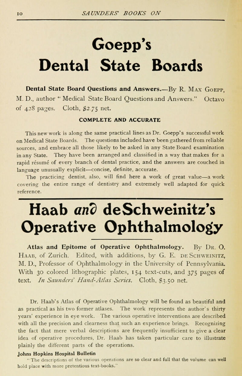 Goepp's Dental State Boards Dental State Board Questions and Answers.—By R. Max Goepp, M. D., author  Medical State Board Questions and Answers. Octavo of 428 pages. Cloth, #2.75 net. COMPLETE AND ACCURATE This new work is along the same practical lines as Dr. Goepp's successful work on Medical State Boards. The questions included have been gathered from reliable sources, and embrace all those likely to be asked in any State Board examination in any State. They have been arranged and classified in a way that makes for a rapid resume of every branch of dental practice, and the answers are couched in language unusually explicit—concise, definite, accurate. The practicing dentist, also, will find here a work of great value—a work covering the entire range of dentistry and extremely well adapted for quick reference. Haab and deSchweinitz's Operative Ophthalmology Atlas and Epitome of Operative Ophthalmology. By Dr. O. Haab, of Zurich. Edited, with additions, by G. E. deSchweinitz, M. D., Professor of Ophthalmology in the University of Pennsylvania. With 30 colored lithographic plates, 154 text-cuts, and 375 pages of text. In Saunders' Hand-Atlas Scries. Cloth, $3.50 net. Dr. Haab's Atlas of Operative Ophthalmology will be found as beautiful and as practical as his two former atlases. The work represents the author's thirty years' experience in eye work. The various operative interventions are described with all the precision and clearness that such an experience brings. Recognizing the fact that mere verbal descriptions are frequently insufficient to give a clear idea of operative procedures, Dr. Haab has taken particular care to illustrate plainly the different parts of the operations. Johns Hopkins Hospital Bulletin  The descriptions of the various operations are so clear and full that the volume can well hold place with more pretentious text-books.