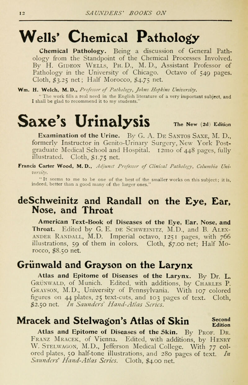 Wells* Chemical Pathology Chemical Pathology. Being a discussion of General Path- ology from the Standpoint of the Chemical Processes Involved. By H. Gideon Wells, Ph. D., M. D., Assistant Professor of Pathology in the University of Chicago. Octavo of 549 pages. Cloth, $3.25 net; Half Morocco, $4.75 net. Wm. H. Welch, M. D., Professor of Pathology, Johns Hopkins University.  The work fills a real need in the English literature of a very important subject, and I shall be glad to recommend it to my students. The New (2d) Edition Saxe's Urinalysis Examination of the Urine. By G. A. De Santos Saxe, M. D., formerly Instructor in Genito-Urinary Surgery, New York Post- graduate Medical School and Hospital. i2mo of 448 pages, fully illustrated. Cloth, $1.75 net. Francis Carter Wood, M. D., Adjunct Professor of Clinical Pathology, Columbia Uni- versity. It seems to me to be one of the best of the smaller works on this subject; it is, indeed, better than a good many of the larger ones. deSchweinitz and Randall on the Eye, Ear, Nose, and Throat American Text-Book of Diseases of the Eye, Ear, Nose, and Throat. Edited by G. E. de Schweinitz, M.D., and B. Alex- ander Randall, M.D. Imperial octavo, 1251 pages, with 766 illustrations, 59 of them in colors. Cloth, $7.00 net; Half Mo- rocco, $8.50 net. Grtinwald and Grayson on the Larynx Atlas and Epitome of Diseases of the Larynx. By Dr. L. Grunwald, of Munich. Edited, with additions, by Charles P. Grayson, M.D., University of Pennsylvania. With 107 colored figures on 44 plates, 25 text-cuts, and 103 pages of text. Cloth, $2.50 net. In Saunders Hand-Atlas Scries. Mracek and Stelwagon's Atlas of Skin f^j Atlas and Epitome of Diseases of the Skin. By Prof. Dr. Franz Mracek, of Vienna. Edited, with additions, by Henry W. Stelwagon, M.D., Jefferson Medical College. With J J col- ored plates, 50 half-tone illustrations, and 280 pages of text. In Saunders' Hand-Atlas Series. Cloth, $4.00 net.