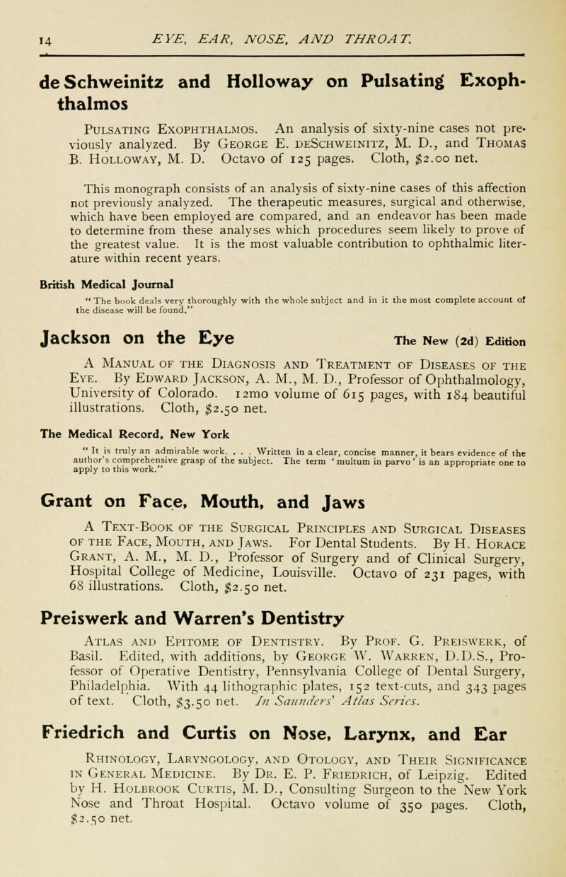 deSchweinitz and Holloway on Pulsating Exoph- thalmos Pulsating Exophthalmos. An analysis of sixty-nine cases not pre- viously analyzed. By George E. deSchweinitz, M. D., and Thomas B. Holloway, M. D. Octavo of 125 pages. Cloth, $2.00 net. This monograph consists of an analysis of sixty-nine cases of this affection not previously analyzed. The therapeutic measures, surgical and otherwise, which have been employed are compared, and an endeavor has been made to determine from these analyses which procedures seem likely to prove of the greatest value. It is the most valuable contribution to ophthalmic liter- ature within recent years. British Medical Journal The book deals very thoroughly with the whole subject and in it the most complete account of the disease will be found. Jackson On the Eye The New (2d) Edition A Manual of the Diagnosis and Treatment of Diseases of the Eye. By Edward Jackson, A. M., M. D., Professor of Ophthalmology, University of Colorado. i2mo volume of 615 pages, with 184 beautiful illustrations. Cloth, $2.50 net. The Medical Record, New York  It is truly an admirable work. . . . Written in a clear, concise manner, it bears evidence of the author's comprehensive grasp of the subject. The term ' multum in parvo ' is an appropriate one to apply to this work. Grant on Face, Mouth, and Jaws A Text-Book of the Surgical Principles and Surgical Diseases of the Face, Mouth, and Jaws. For Dental Students. By H. Horace Grant, A. M., M. D., Professor of Surgery and of Clinical Surgery, Hospital College of Medicine, Louisville. Octavo of 231 pages, with 68 illustrations. Cloth, $2.50 net. Preiswerk and Warren's Dentistry Atlas and Epitome of Dentistry. By Prof. G. Preiswerk, of Basil. Edited, with additions, by George W. Warren, D.D.S., Pro- fessor of Operative Dentistry, Pennsylvania College of Dental Surgery, Philadelphia. With 44 lithographic plates, 152 text-cuts, and 343 pages of text. Cloth, §3.50 net. /;/ Saunders1 Atlas Series. Friedrich and Curtis on Nose, Larynx, and Ear RHINOLOGY, LARYNGOLOGy, AND OTOLOGY, AND THEIR SIGNIFICANCE in General Medicine. By Dr. E. P. Friedrich, of Leipzig. Edited by H. Holbrook Curtis, M. D., Consulting Surgeon to the New York Nose and Throat Hospital. Octavo volume of 350 pages. Cloth, #2.50 net.
