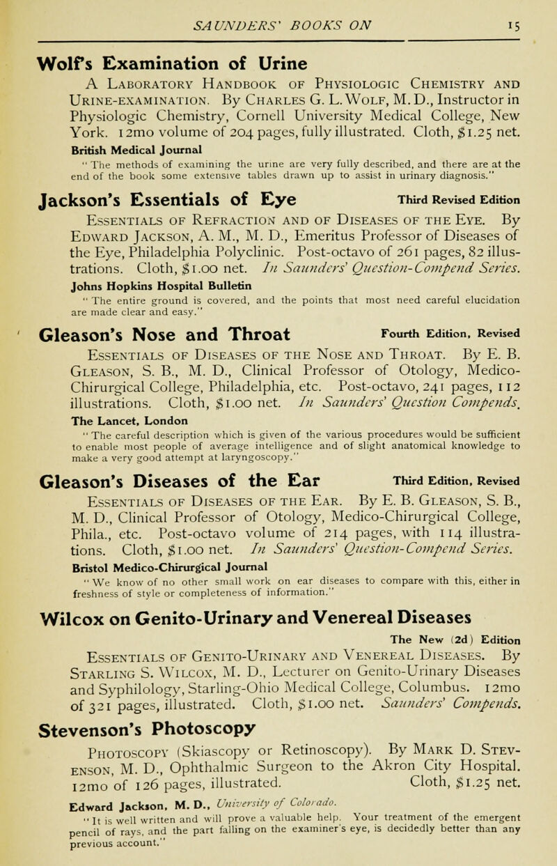 Wolfs Examination of Urine A Laboratory Handbook of Physiologic Chemistry and Urine-examination. By Charles G. L. Wolf, M. D., Instructor in Physiologic Chemistry, Cornell University Medical College, New York. 12mo volume of 204 pages, fully illustrated. Cloth, $1.25 net. British Medical Journal  The methods of examining the urine are very fully described, and there are at the end of the book some extensive tables drawn up to assist in urinary diagnosis. Jackson's Essentials of Eye Third Revised Edition Essentials of Refraction and of Diseases of the Eye. By Edward Jackson, A. M., M. D., Emeritus Professor of Diseases of the Eye, Philadelphia Polyclinic. Post-octavo of 261 pages, 82 illus- trations. Cloth, $1.00 net. In Saunders' Question-Compend Series. Johns Hopkins Hospital Bulletin  The entire ground is covered, and the points that most need careful elucidation are made clear and easy. Gleason's Nose and Throat Fourth Edition, Revised Essentials of Diseases of the Nose and Throat. By E. B. Gleason, S. B., M. D., Clinical Professor of Otology, Medico- Chirurgical College, Philadelphia, etc. Post-octavo, 241 pages, 112 illustrations. Cloth, $1.00 net. In Saunders' Question Compends. The Lancet, London  The careful description which is given of the various procedures would be sufficient to enable most people of average intelligence and of slight anatomical knowledge to make a very good attempt at laryngoscopy. Gleason's Diseases of the Ear Third Edition, Revised Essentials of Diseases of the Ear. By E. B. Gleason, S. B., M. D., Clinical Professor of Otology, Medico-Chirurgical College, Phila., etc. Post-octavo volume of 214 pages, with 114 illustra- tions. Cloth, $ 1.OO net. In Saunders Question-Compend Series. Bristol Medico-Chirurgical Journal  We know of no other small work on ear diseases to compare with this, either in freshness of style or completeness of information. Wilcox on Genito-Urinary and Venereal Diseases The New (2d) Edition Essentials of Genito-Urinary and Venereal Diseases. By Starling S. Wilcox, M. D., Lecturer on Genito-Urinary Diseases and Syphilology, Starling-Ohio Medical College, Columbus. i2mo of 321 pages, illustrated. Cloth, $1.00 net. Saunders' Compeuds. Stevenson's Photoscopy Photoscopy (Skiascopy or Retinoscopy). By Mark D. Stev- enson, M. D., Ophthalmic Surgeon to the Akron City Hospital. l2mo'of 126'pages, illustrated. Cloth, #1.25 net. Edward Jackson, M. D., University of Colorado. It is well written and will prove a valuable help. Your treatment of the emergent pencil of rays, and the part falling on the examiner's eye, is decidedly better than any previous account.