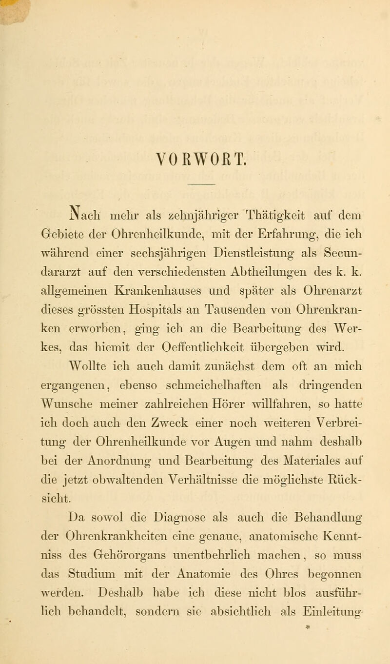 VORWOßT. JNacli mehr als zehnjähriger Thätigkeit auf dem Gebiete der Ohrenheilkunde, mit der Erfahrung, die ich während einer sechsjährigen Dienstleistung als Secun- dararzt auf den verschiedensten Abtheilungen des k. k. allgemeinen Krankenhauses und später als Ohrenarzt dieses grössten Hospitals an Tausenden von Ohrenkran- ken erworben, ging ich an die Bearbeitung des Wer- kes, das hiemit der Oeffentlichkeit übergeben wird. Wollte ich auch damit zunächst dem oft an mich ergangenen, ebenso schmeichelhaften als dringenden Wunsche meiner zahlreichen Hörer willfahren, so hatte ich doch auch den Zweck einer noch weiteren Verbrei- tung der Ohrenheilkunde vor Augen und nahm deshalb bei der Anordnung und Bearbeitung des Materiales auf die jetzt obwaltenden Verhältnisse die möglichste Rück- sicht. Da sowol die Diagnose als auch die Behandlung der Ohrenkrankheiten eine genaue, anatomische Kennt- niss des Gehörorgans unentbehrlich machen, so ruuss das Studium mit der Anatomie des Ohres begonnen werden. Deshalb habe ich diese nicht blos ausführ- lich behandelt, sondern sie absichtlich als Einleitung