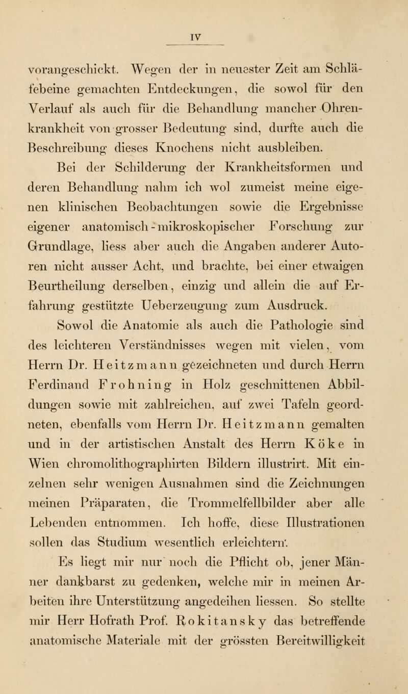 vorangeschickt. Wegen der in neuester Zeit am Schlä- febeine gemachten Entdeckungen, die sowol für den Verlauf als auch für die Behandlung mancher Ohren- krankheit von grosser Bedeutung sind, durfte auch die Beschreibung dieses Knochens nicht ausbleiben. Bei der Schilderung der Krankheitsformen und deren Behandlung nahm ich wol zumeist meine eige- nen klinischen Beobachtungen sowie die Ergebnisse eigener anatomisch - mikroskopischer Forschung zur Grundlage, Hess aber auch die Angaben anderer Auto- ren nicht ausser Acht, und brachte, bei einer etwaigen Beurtheilung derselben, einzig und allein die auf Er- fahrung gestützte Ueberzeugung zum Ausdruck. Sowol die Anatomie als auch die Pathologie sind des leichteren Verständnisses wegen mit vielen, vom Herrn Dr. Heitzmann gezeichneten und durch Herrn Ferdinand Frohning in Holz geschnittenen Abbil- dungen sowie mit zahlreichen, auf zwei Tafeln geord- neten, ebenfalls vom Herrn Dr. Heitzmann gemalten und in der artistischen Anstalt des Herrn Koke in Wien chromolithographirten Bildern illustrirt. Mit ein- zelnen sehr wenigen Ausnahmen sind die Zeichnungen meinen Präparaten, die Trommelfellbilder aber alle Lebenden entnommen. Ich hoffe, diese Illustrationen sollen das Studium wesentlich erleichtern. Es liegt mir nur noch die Pflicht ob, jener Män- ner dankbarst zu gedenken, welche mir in meinen Ar- beiten ihre Unterstützung angedeihen Hessen. So stellte mir Herr Hofrath Prof. Rokitansky das betreffende anatomische Materiale mit der grössten Bereitwilligkeit