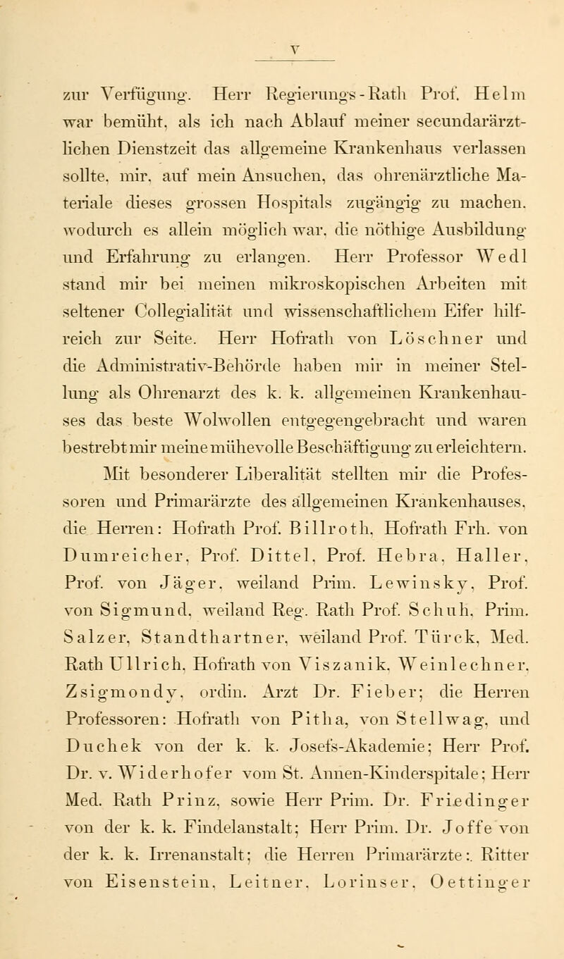 zur Verfügung. Herr Regierungs-Rath Prof. Helm war bemüht, als ich nach Ablauf meiner secundarärzt- lichen Dienstzeit das allgemeine Krankenhaus verlassen sollte, mir. auf mein Ansuchen, das ohrenärztliche Ma- teriale dieses grossen Hospitals zugängig zu machen, wodurch es allein möglich war. die nöthige Ausbildung und Erfahrung zu erlangen. Herr Professor Wedl stand mir bei meinen mikroskopischen Arbeiten mit seltener Collegialität und wissenschaftlichem Eifer hilf- reich zur Seite. Herr Hofrath von Lö sehn er und die Administrativ-Behörde haben mir in meiner Stel- lung als Ohrenarzt des k. k. allgemeinen Krankenhau- ses das beste Wolwollen entgegengebracht und waren bestrebt mir meine mühevolle Beschäftigung zu erleichtern. Mit besonderer Liberalität stellten mir die Profes- soren und Primarärzte des allgemeinen Krankenhauses, die Herren: Hofrath Prof. Billroth. Hofrath Frh. von Dumreicher. Prof. Dittel. Prof. Hebra. Haller. Prof. von Jäger, weiland Prim. Lewinsky. Prof. von Sigmund, weiland Reg. Rath Prof. Schuh. Prim. Salz er, Standthartner, weiland Prof. Türck. Med. Rath Ullrich. Hofrath von Viszanik. Weinlechner. Zsigmondy. ordin. Arzt Dr. Fieber; die Herren Professoren: Hofrath von Pitha, von St eil wag, und Duchek von der k. k. Josefs-Akademie; Herr Prof. Dr. v. Widerhofer vom St. Annen-Kinderspitale; Herr Med. Rath Prinz, sowie Herr Prim. Dr. Friedinger von der k. k. Findelanstalt; Herr Prim. Dr. Joffe von der k. k. Irrenanstalt; die Herren Primarärzte:. Ritter von Eisenstein. Leitner. Lorinser. Oettinger
