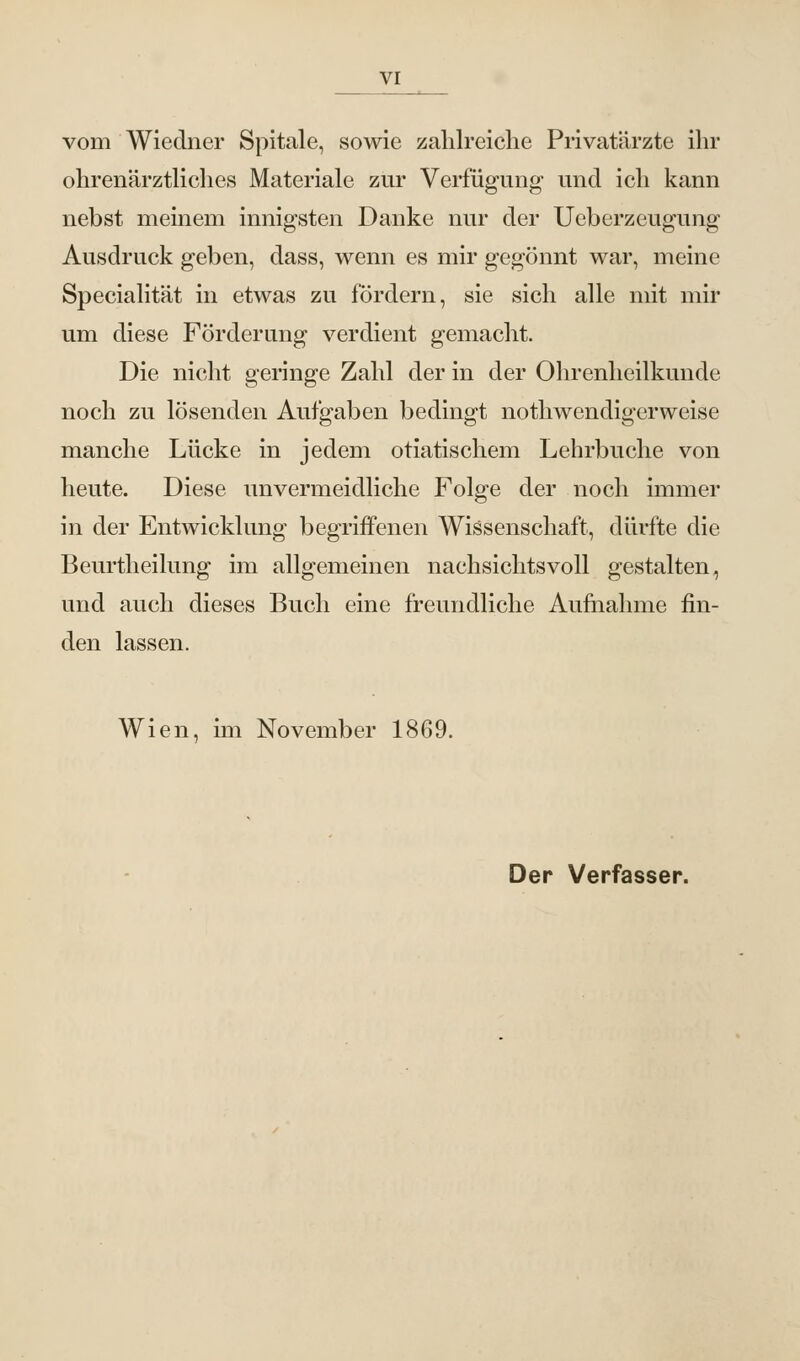 vom Wiedner Spitale, sowie zahlreiche Privatärzte ihr ohrenärztliches Materiale zur Verfügung und ich kann nebst meinem innigsten Danke nur der Ueberzeugung Ausdruck geben, dass, wenn es mir gegönnt war, meine Specialität in etwas zu fördern, sie sich alle mit mir um diese Förderung verdient gemacht. Die nicht geringe Zahl der in der Ohrenheilkunde noch zu lösenden Aufgaben bedingt nothwendigerweise manche Lücke in jedem otiatischem Lehrbuche von heute. Diese unvermeidliche Folge der noch immer in der Entwicklung begriffenen Wissenschaft, dürfte die Beurtheilung im allgemeinen nachsichtsvoll gestalten, und auch dieses Buch eine freundliche Aufnahme fin- den lassen. Wien, im November 1869. Der Verfasser.