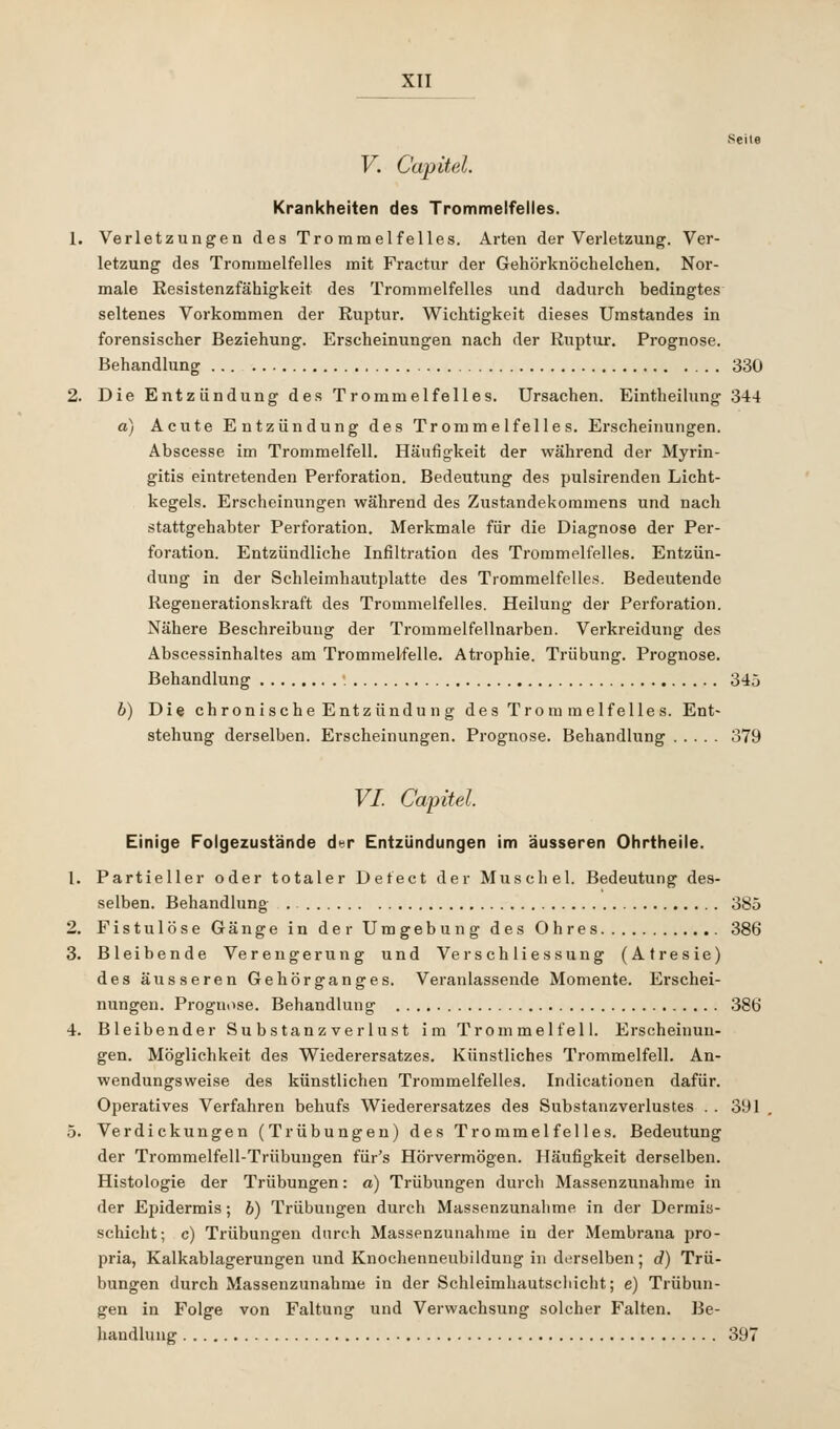 V. Capitel. Krankheiten des Trommelfelles. 1. Verletzungen des Trommelfelles. Arten der Verletzung. Ver- letzung des Trommelfelles mit Fractur der Gehörknöchelchen. Nor- male Resistenzfähigkeit des Trommelfelles und dadurch bedingtes seltenes Vorkommen der Ruptur. Wichtigkeit dieses Umstandes in forensischer Beziehung. Erscheinungen nach der Ruptur. Prognose. Behandlung 330 2. Die Entzündung des Trommelfelles. Ursachen. Eintheilung 344 a) Acute Entzündung des Trommelfelles. Erscheinungen. Abscesse im Trommelfell. Häufigkeit der während der Myrin- gitis eintretenden Perforation. Bedeutung des pulsirenden Licht- kegels. Erscheinungen während des Zustandekommens und nach stattgehabter Perforation. Merkmale für die Diagnose der Per- foration. Entzündliche Infiltration des Trommelfelles. Entzün- dung in der Schleimhautplatte des Trommelfelles. Bedeutende Kegenerationskraft des Trommelfelles. Heilung der Perforation. Nähere Beschreibimg der Trommelfellnarben. Verkreidung des Abscessinhaltes am Trommelfelle. Atrophie. Trübung. Prognose. Behandlung 345 b) Die chronische Entzündung des Trommelfe lies. Ent- stehung derselben. Erscheinungen. Prognose. Behandlung 379 VI. Capitel. Einige Folgezustände der Entzündungen im äusseren Ohrtheile. 1. Partieller oder totaler Defect der Muschel. Bedeutung des- selben. Behandlung . 385 2. Fistulöse Gänge in der Umgebung des Ohres 386 3. Bleibende Verengerung und Versch liessung (Atresie) des äusseren Gehörganges. Veranlassende Momente. Erschei- nungen. Prognose. Behandlung 38b' 4. Bleibender Su bstanz verlust im Trommelfell. Erscheinun- gen. Möglichkeit des Wiederersatzes. Künstliches Trommelfell. An- wendungsweise des künstlichen Trommelfelles. Indicationen dafür. Operatives Verfahren bebufs Wiederersatzes des Substanzverlustes . . 391 5. Verdickungen (Trübungen) des Trommelfelles. Bedeutung der Trommelfell-Trübungen für's Hörvermögen. Häufigkeit derselben. Histologie der Trübungen: a) Trübungen durch Massenzunahme in der Epidermis; b) Trübungen durch Massenzunahme in der Dermis- scbicht; c) Trübungen durch Massenzunahme in der Membrana pro- pria, Kalkablagerungen und Knochenneubildung in derselben; d) Trü- bungen durch Massenzunahme in der Schleimhautschicht; e) Trübun- gen in Folge von Faltung und Verwachsung solcher Falten. Be- handlung 397