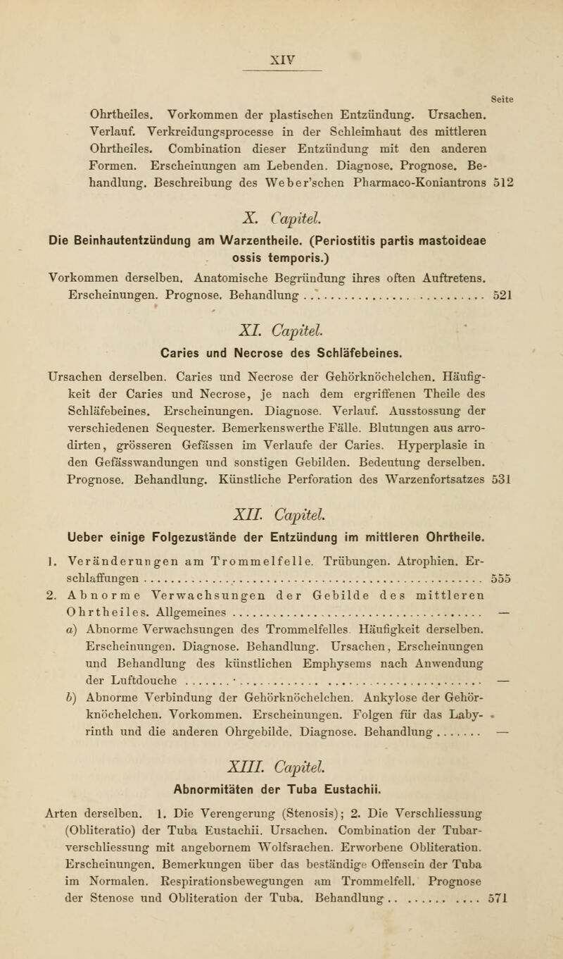 Seite Ohrtheiles. Vorkommen der plastischen Entzündung. Ursachen. Verlauf. Verkreidungsprocesse in der Schleimhaut des mittleren Ohrtheiles. Comhination dieser Entzündung mit den anderen Formen. Erscheinungen am Lebenden. Diagnose. Prognose. Be- handlung. Beschreibung des Weber'schen Pharmaco-Koniantrons 512 X. Capitel. Die Beinhautentzündung am Warzentheile. (Periostitis partis mastoideae ossis temporis.) Vorkommen derselben. Anatomische Begründung ihres often Auftretens. Erscheinungen. Prognose. Behandlung 521 XI. Capitel. Caries und Necrose des Schläfebeines. Ursachen derselben. Caries und Necrose der Gehörknöchelchen. Häufig- keit der Caries und Necrose, je nach dem ergriffenen Theile des Schläfebeines. Erscheinungen. Diagnose. Verlauf. Ausstossung der verschiedenen Sequester. Bemerkenswerthe Fälle. Blutungen aus arro- dirten, grösseren Gefässen im Verlaufe der Caries. Hyperplasie in den Gefässwandungen und sonstigen Gebilden. Bedeutung derselben. Prognose. Behandlung. Künstliche Perforation des Warzenfortsatzes 531 XII. Capitel Ueber einige Folgezustände der Entzündung im mittleren Ohrtheile. 1. Veränderungen am Trommelfelle. Trübungen. Atrophien. Er- schlaffungen 555 2. Abnorme Verwachsungen der Gebilde des mittleren Ohrtheiles. Allgemeines — a) Abnorme Verwachsungen des Trommelfelles Häufigkeit derselben. Erscheinungen. Diagnose. Behandlung. Ursachen, Erscheinungen und Behandlung des künstlichen Emphysems nach Anwendung der Luftdouche ■ — b) Abnorme Verbindung der Gehörknöchelchen. Ankylose der Gehör- knöchelchen. Vorkommen. Erscheinungen. Folgen für das Laby- • rinth und die anderen Ohrgebilde. Diagnose. Behandlung — XIII. Capitel. Abnormitäten der Tuba Eustachii. Arten derselben. 1. Die Verengerung (Stenosis); 2. Die Verschliessung (Obliteratio) der Tuba Eustachii. Ursachen. Comhination der Tubar- verschliessung mit angebornem Wolfsrachen. Erworbene Obliteration. Erscheinungen. Bemerkungen über das beständige Offensein der Tuba im Normalen. Respirationsbewegungen am Trommelfell. Prognose der Stenose und Obliteration der Tuba. Behandlung 571