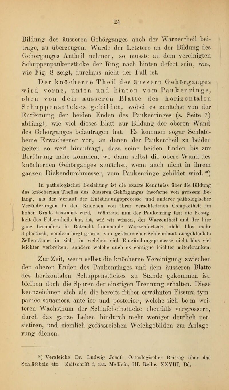 Bildung des äusseren Gehörganges auch der Warzentheil bei- trage, zu überzeugen. Würde der Letztere an der Bildung des Gehörganges Antheil nehmen, so müsste an dem vereinigten Schuppenpaukenstücke der Ring nach hinten defect sein, was, wie Fig. 8 zeigt, durchaus nicht der Fall ist. Der knöcherne Theil des äussern Gehörganges wird vorne, unten und hinten vom Paukenringe, oben von dem äusseren Blatte des horizontalen Schuppenstückes gebildet, wobei es zunächst von der Entfernung der beiden Enden des Paukenringes (s. Seite 7) abhängt, wie viel dieses Blatt zur Bildung der oberen Wand des Gehörganges beizutragen hat. Es kommen sogar Schläfe- beine Erwachsener vor, an denen der Paukentheil zu beiden Seiten so weit hinaufragt, dass seine beiden Enden bis zur Berührung nahe kommen, wo dann selbst die obere Wand des knöchernen Gehörganges zunächst, wenn auch nicht in ihrem ganzen Dickendurchmesser, vom Paukenringe gebildet wird. *) In pathologischer Beziehung ist die exacte Kenntniss über die Bildung des knöchernen Theiles des äusseren Gehörganges insoferne von grossem Be- lang, als der Verlauf der Entzündungsprocesse und anderer pathologischer Veränderungen in den Knochen von ihrer verschiedenen Compactheit im hohen Grade bestimmt wird. Während nun der Paukenring fast die Festig- keit des Felsentheils hat, ist, wie' wir wissen, der Warzentheil und der hier ganz besonders in Betracht kommende Warzenfortsatz nicht blos mehr diploetisch, sondern birgt grosse, von gefässreicher Schleimhaut ausgekleidete Zellenräume in sich, in welchen sich Entzündungsprocesse nicht blos viel leichter verbreiten, sondern welche auch ex contiguo leichter miterkranken. Zur Zeit, wenn selbst die knöcherne Vereinigung zwischen den oberen Enden des Paukenringes und dem äusseren Blatte des horizontalen Schuppenstückes zu Stande gekommen ist, bleiben doch die Spuren der einstigen Trennung erhalten. Diese kennzeichnen sich als die bereits früher erwähnten Fissura tym- panico-squamosa anterior und posterior, welche sich beim wei- teren Wachsthum der Schläfebeinstücke ebenfalls vergrössern, durch das ganze Leben hindurch mehr weniger deutlich per- sistieren, und ziemlich gefässreichen Weichgebilden zur Anlage- rung dienen. *) Vergleiche Dr. Ludwig Josef: Osteologischer Beitrag über das Schläfebein etc. Zeitschrift f. rat. Medicin, III. Reihe, XXVIII. Bd.