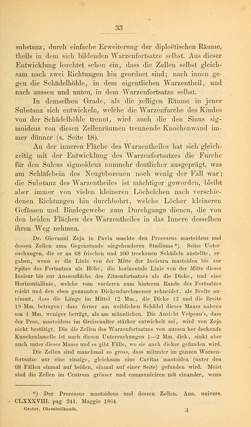 Substanz, durch einfache Erweiterung der diploetischen Räume, theils in dem sich bildenden Warzenfortsatze selbst. Aus dieser Entwicklung leuchtet schon ein, dass die Zellen selbst gleich- sam nach zwei Richtungen hin geordnet sind; nach innen ge- gen die Schädelhöhle, in dem eigentlichen Warzentheil, und nach aussen und unten, in dem Warzenfortsatze selbst. In demselben Grade, als die zelligen Räume in jener Substanz sich entwickeln, welche die Warzenfurche des Kindes von der Schädelhöhle trennt, wird auch die den Sinus sig- moideus von diesen Zellenräumen trennende Knochenwand im- mer dünner (s. Seite 18). An der inneren Fläche des Warzentheiles hat sich gleich- zeitig mit der Entwicklung des Warzenfortsatzes die Furche für den Sulcus sigmoideus nunmehr deutlicher ausgeprägt, was am Schläfebein des Neugeborenen noch wenig der Fall war; die Substanz des Warzentheiles ist mächtiger geworden, bleibt aber immer von vielen kleineren Löchelchen nach verschie- denen Richtungen hin durchbohrt, welche Löcher kleineren Gefässen und Bindegewebe zum Durchgange dienen, die von den beiden Flächen des Warzentheiles in das Innere desselben ihren Weg nehmen. Dr. Giovanni Zoja in Pavia machte den Processus mastoideus und dessen Zellen zum Gegenstande eingehenderen Studiums *). Seine Unter- suchungen, die er an 68 frischen und 100 trockenen Schädeln anstellte, er- gaben, wenn er die Linie von der Mitte der Incisura mastoidea bis zur Spitze des Fortsatzes als Höhe, die horizontale Linie von der Mitte dieser Incisur bis zur Aussenfläche des Zitzenfortsatzes als die Dicke, und eine Horizontallinie, welche vom vorderen zum hinteren Rande des Fortsatzes reicht und den eben genannten Dickendurchmesser schneidet, als Breite an- nimmt, dass die Länge im Mittel 12 Mm., die Dicke 13 und die Breite 19 Mm. betragen; dass ferner am weiblichen Schädel dieses Maass nahezu um 1 Mm. weniger beträgt, als am männlichen. Die Ansicht Velpeau's, dass der Proc. mastoideus im Greisenalter stärker entwickelt sei, wird von Zoja nicht bestätigt. Die die Zellen des Warzenfortsatzes von aussen her deckende Knochenlamelle ist nach diesen Untersuchungen 1—2 Mm. dick, sinkt aber auch unter dieses Maass und es gibt Fälle, wo sie. auch dicker gefunden wird. Die Zellen sind manchmal so gross, dass mitunter im ganzen Warzen- fortsatze nur eine einzige, gleichsam eine Cavitas mastoidea (unter den 68 Fällen einmal auf beiden, einmal auf einer Seite) gefunden wird. Meist sind die Zellen im Centrum grösser und communiciren mit einander, wenn *) Der Processus mastoideus und dessen Zellen. Ann. i;nivers. CLXXXVIII. pag. 241. Maggio 1864. Gruber, Ohrenheilkunde. q