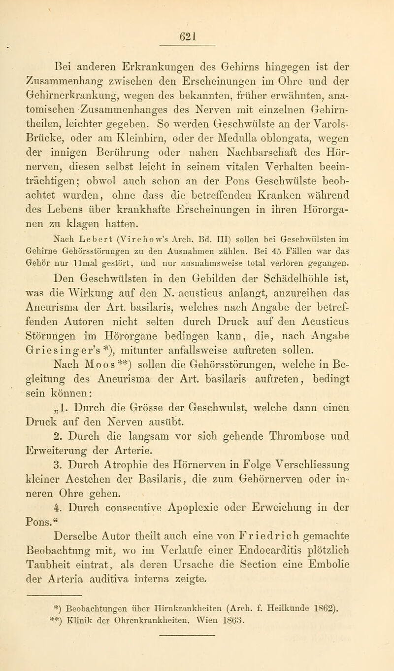 Bei anderen Erkrankungen des Gehirns hingegen ist der Zusammenhang zwischen den Erscheinungen im Ohre und der Gehirnerkrankung, wegen des bekannten, früher erwähnten, ana- tomischen Zusammenhanges des Nerven mit einzelnen Gehirn- theilen, leichter gegeben. So werden Geschwülste an der Varols- Brücke, oder am Kleinhirn, oder der Medulla oblongata, wegen der innigen Berührung oder nahen Nachbarschaft des Hör- nerven, diesen selbst leicht in seinem vitalen Verhalten beein- trächtigen; obwol auch schon an der Pons Geschwülste beob- achtet wurden, ohne dass die betreffenden Kranken während des Lebens über krankhafte Erscheinungen in ihren Hörorga- nen zu klagen hatten. Nach Lebert (Virchow's Arch. Bd. III) sollen bei Geschwülsten im Gebirne Gebörsstörungen zu den Ausnahmen zählen. Bei 45 Fällen war das Gehör nur llmal gestört, und nur ausnahmsweise total verloren gegangen. Den Geschwülsten in den Gebilden der Schädelhöhle ist, was die Wirkung auf den N. acusticus anlangt, anzureihen das Aneurisma der Art. basilaris, welches nach Angabe der betref- fenden Autoren nicht selten durch Druck auf den Acusticus Störungen im Hörorgane bedingen kann, die, nach Angabe Griesinger's *), mitunter anfallsweise auftreten sollen. Nach Moos**) sollen die Gehörsstörungen, welche in Be- gleitung des Aneurisma der Art. basilaris auftreten, bedingt sein können: „1. Durch die Grösse der Geschwulst, welche dann einen Druck auf den Nerven ausübt. 2. Durch die langsam vor sich gehende Thrombose und Erweiterung der Arterie. 3. Durch Atrophie des Hörnerven in Folge Verschliessung kleiner Aestchen der Basilaris, die zum Gehörnerven oder in- neren Ohre gehen. 4. Durch consecutive Apoplexie oder Erweichung in der Pons. Derselbe Autor theilt auch eine von Friedrich gemachte Beobachtung mit, wo im Verlaufe einer Endocarditis plötzlich Taubheit eintrat, als deren Ursache die Section eine Embolie der Arteria auditiva interna zeigte. *) Beobachtungen über Hirnkrankheiten (Arch. f. Heilkunde 1862). •*) Klinik der Ohrenkrankheiten. Wien 1863.
