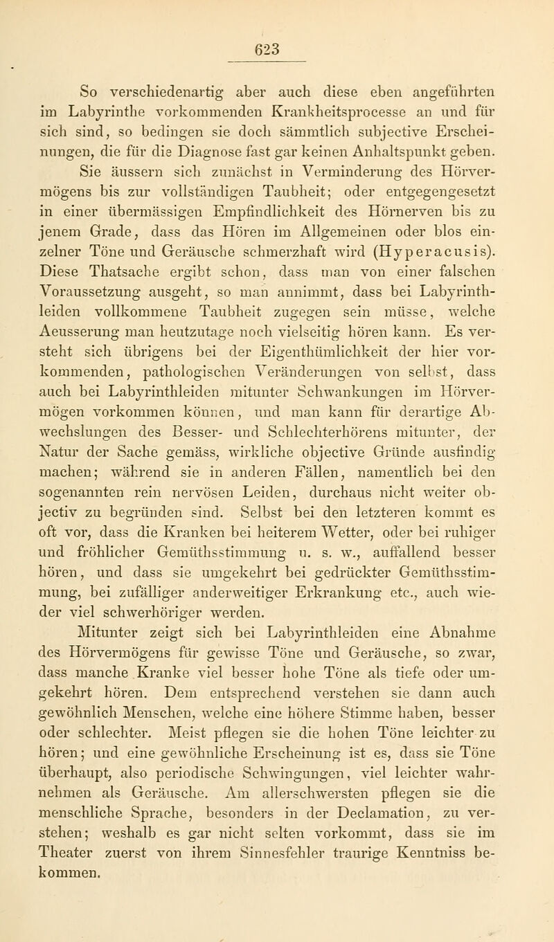 So verschiedenartig aber auch diese eben angeführten im Labyrinthe vorkommenden Krankheitsprocesse an und für sich sind, so bedingen sie doch sämmtlich subjective Erschei- nungen, die für die Diagnose fast gar keinen Anhaltspunkt geben. Sie äussern sich zunächst in Verminderung des Hörver- mögens bis zur vollständigen Taubheit; oder entgegengesetzt in einer übermässigen Empfindlichkeit des Hörnerven bis zu jenem Grade, dass das Hören im Allgemeinen oder blos ein- zelner Töne und Geräusche schmerzhaft wird (Hyperacusis). Diese Thatsache ergibt schon, dass man von einer falschen Voraussetzung ausgeht, so man annimmt, dass bei Labyrinth- leiden vollkommene Taubheit zugegen sein müsse, welche Aeusserung man heutzutage noch vielseitig hören kann. Es ver- steht sich übrigens bei der Eigenthümlichkeit der hier vor- kommenden, pathologischen Veränderungen von selbst, dass auch bei Labyrinthleiden mitunter Schwankungen im Hörver- mögen vorkommen können, und man kann für derartige Ab- wechslungen des Besser- und Schlechterhörens mitunter, der Natur der Sache gemäss, wirkliche objective Gründe ausfindig machen; während sie in anderen Fällen, namentlich bei den sogenannten rein nervösen Leiden, durchaus nicht weiter ob- jectiv zu begründen sind. Selbst bei den letzteren kommt es oft vor, dass die Kranken bei heiterem Wetter, oder bei ruhiger und fröhlicher Gemüthsstimmung u. s. w., auffallend besser hören, und dass sie umgekehrt bei gedrückter Gemüthsstim- mung, bei zufälliger anderweitiger Erkrankung etc., auch wie- der viel schwerhöriger werden. Mitunter zeigt sich bei Labyrinthleiden eine Abnahme des Hörvermögens für gewisse Töne und Geräusche, so zwar, dass manche Kranke viel besser hohe Töne als tiefe oder um- gekehrt hören. Dem entsprechend verstehen sie dann auch gewöhnlich Menschen, welche eine höhere Stimme haben, besser oder schlechter. Meist pflegen sie die hohen Töne leichter zu hören; und eine gewöhnliche Erscheinung ist es, dass sie Töne überhaupt, also periodische Schwingungen, viel leichter wahr- nehmen als Geräusche. Am allerschwersten pflegen sie die menschliche Sprache, besonders in der Declamation, zu ver- stehen; weshalb es gar nicht selten vorkommt, dass sie im Theater zuerst von ihrem Sinnesfehler traurige Kenntniss be- kommen.