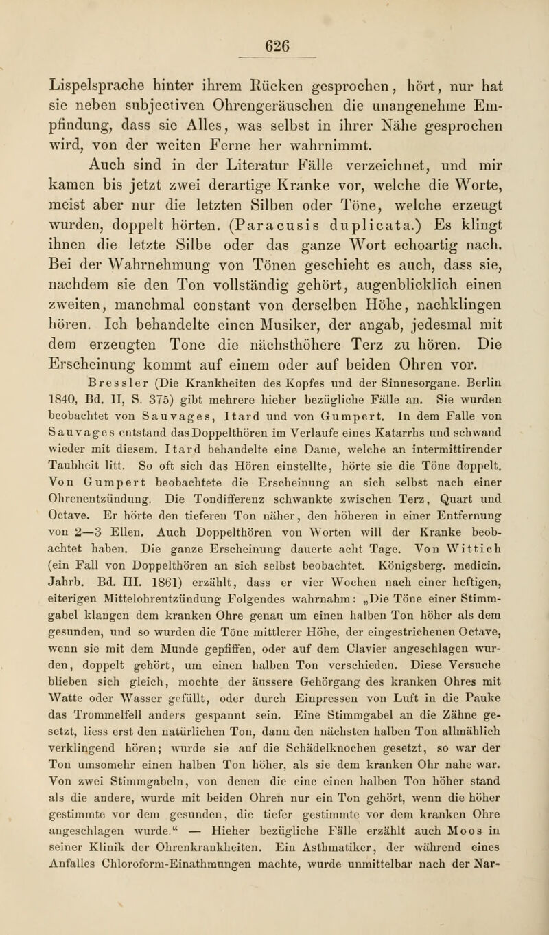 Lispelsprache hinter ihrem Rücken gesprochen, hört, nur hat sie neben subjectiven Ohrengeräuschen die unangenehme Em- pfindung, dass sie Alles, was selbst in ihrer Nähe gesprochen wird, von der weiten Ferne her wahrnimmt. Auch sind in der Literatur Fälle verzeichnet, und mir kamen bis jetzt zwei derartige Kranke vor, welche die Worte, meist aber nur die letzten Silben oder Töne, welche erzeugt wurden, doppelt hörten. (Paracusis du plicata.) Es klingt ihnen die letzte Silbe oder das ganze Wort echoartig nach. Bei der Wahrnehmung von Tönen geschieht es auch, dass sie, nachdem sie den Ton vollständig gehört, augenblicklich einen zweiten, manchmal coüstant von derselben Höhe, nachklingen hören. Ich behandelte einen Musiker, der angab, jedesmal mit dem erzeugten Tone die nächsthöhere Terz zu hören. Die Erscheinung kommt auf einem oder auf beiden Ohren vor. Bressler (Die Krankheiten des Kopfes und der Sinnesorgane. Berlin 1840, Bd. II, S. 375) gibt mehrere hieher bezügliche Fälle an. Sie wurden beobachtet von Sauvages, Itard und von Gumpert. In dem Falle von Sauvages entstand das Doppelthören im Verlaufe eines Katarrhs und schwand wieder mit diesem. Itard behandelte eine Dame, welche an intermittirender Taubheit litt. So oft sich das Hören einstellte, hörte sie die Töne doppelt. Von Gumpert beobachtete die Erscheinung an sich selbst nach einer Ohrenentzündung. Die Tondifferenz schwankte zwischen Terz, Quart und Octave. Er hörte den tieferen Ton näher, den höheren in einer Entfernung von 2—3 Ellen. Auch Doppelthören von Worten will der Kranke beob- achtet haben. Die ganze Erscheinung dauerte acht Tage. Von Wittich (ein Fall von Doppelthören an sich selbst beobachtet. Königsberg, medicin. Jahrb. Bd. III. 1861) erzählt, dass er vier Wochen nach einer heftigen, eiterigen Mittelohrentzündung Folgendes wahrnahm: „Die Töne einer Stimm- gabel klangen dem kranken Ohre genau um einen halben Ton höher als dem gesunden, und so wurden die Töne mittlerer Höhe, der eingestrichenen Octave, wenn sie mit dem Munde gepfiffen, oder auf dem Ciavier angeschlagen wur- den, doppelt gehört, um einen halben Ton verschieden. Diese Versuche blieben sich gleich, mochte der äussere Gehörgang des kranken Ohres mit Watte oder Wasser gefüllt, oder durch Einpressen von Luft in die Pauke das Trommelfell anders gespannt sein. Eine Stimmgabel an die Zähne ge- setzt, Hess erst den natürlichen Ton, dann den nächsten halben Ton allmählich verklingend hören; wurde sie auf die Schädelknochen gesetzt, so war der Ton umsomehr einen halben Ton höher, als sie dem kranken Ohr nahe war. Von zwei Stimmgabeln, von denen die eine einen halben Ton höher stand als die andere, wurde mit beiden Ohren nur ein Ton gehört, wenn die höher gestimmte vor dem gesunden, die tiefer gestimmte vor dem kranken Ohre angeschlagen wurde. — Hieher bezügliche Fälle erzählt auch Moos in seiner Klinik der Ohrenkrankheiten. Ein Asthmatiker, der während eines Anfalles Chloroform-Einathmungen machte, wurde unmittelbar nach der Nar-