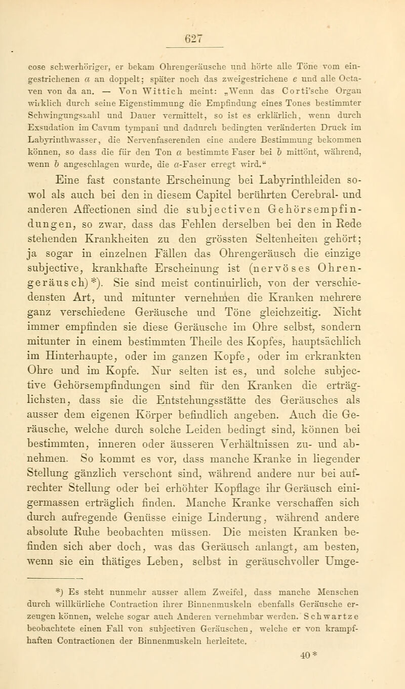 cose schwerhöriger, er bekam Ohrengeräusehe und hörte alle Töne vom ein- gestrichenen a an doppelt; später noch das zweigestrichene e und alle Octa- ven von da an. — Von Wittich meint: „Wenn das Corti'sche Organ wirklich durch seine Eigenstimmung die Empfindung eines Tones bestimmter Schwingungszahl und Dauer vermittelt, so ist es erklärlich, wenn durch Exsudation im Cavnm tympani und dadurch bedingten veränderten Druck im Labyrinthwasser, die Nervenfaserenden eine andere Bestimmung bekommen können, so dass die für den Ton a bestimmte Faser bei & mittönt, während, wenn b angeschlagen wurde, die cr-Faser erregt wird. Eine fast constante Erscheinung bei Labyrinthleiden so- wol als auch bei den in diesem Capitel berührten Cerebral- und anderen Affectionen sind die subjectiven Gehörsempfin- dungen, so zwar, dass das Fehlen derselben bei den in Rede stehenden Krankheiten zu den grössten Seltenheiten gehört; ja sogar in einzelnen Fällen das Ohrengeräusch die einzige subjective, krankhafte Erscheinung ist (nervöses Ohren- geräusch)*). Sie sind meist continuirlicb, von der verschie- densten Art, und mitunter vernehmen die Kranken mehrere ganz verschiedene Geräusche und Töne gleichzeitig. Nicht immer empfinden sie diese Geräusche im Ohre selbst, sondern mitunter in einem bestimmten Theile des Kopfes, hauptsächlich im Hinterhaupte, oder im ganzen Kopfe, oder im erkrankten Ohre und im Kopfe. Xur selten ist es, und solche subjec- tive Gehörsempfindungen sind für den Kranken die erträg- lichsten, dass sie die Entstehungsstätte des Geräusches als ausser dem eigenen Körper befindlich angeben. Auch die Ge- räusche, welche durch solche Leiden bedingt sind, können bei bestimmten, inneren oder äusseren Verhältnissen zu- und ab- nehmen. So kommt es vor, dass manche Kranke in liegender Stellung gänzlich verschont sind, während andere nur bei auf- rechter Stellung oder bei erhöhter Kopflage ihr Geräusch eini- germassen erträglich finden. Manche Kranke verschaffen sich durch aufregende Genüsse einige Linderung, während andere absolute Ruhe beobachten müssen. Die meisten Kranken be- finden sich aber doch, was das Geräusch anlangt, am besten, wenn sie ein thätiges Leben, selbst in geräuschvoller Urnge- *) Es steht nunmehr ausser allem Zweifel, dass manche Menschen durch willkürliche Contraction ihrer Binnenmuskeln ebenfalls Geräusche er- zeugen können, welche sogar auch Anderen vernehmbar werden. Schwartze beobachtete einen Fall von subjectiven Geräuschen, welche er von krampf- haften Contractionen der Binnenmuskeln herleitete. 40*
