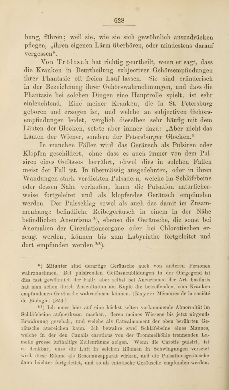 bung, führen; weil sie, wie sie sich gewöhnlich auszudrücken pflegen, „ihren eigenen Lärm überhören, oder mindestens darauf vergessen. Von Tröltsch hat richtig geurtheilt, wenn er sagt, dass die Kranken in Beurtheilung subjectiver Gehörsempfindungen ihrer Phantasie oft freien Lauf lassen. Sie sind erfinderisch in der Bezeichnung ihrer Gehörswahrnehmungen, und dass die Phantasie bei solchen Dingen eine Hauptrolle spielt, ist sehr einleuchtend. Eine meiner Kranken, die in St. Petersburg- geboren und erzogen ist, und welche an subjectiven Gehörs- empfindungen leidet, verglich dieselben sehr häufig mit dem Läuten der Glocken, setzte aber immer dazu: „Aber nicht das Läuten der Wiener, sondern der Petersburger Glocken. In manchen Fällen wird das Geräusch als Pulsiren oder Klopfen geschildert, ohne dass es auch immer von dem Pul- siren eines Gefässes herrührt, obwol dies in solchen Fällen meist der Fall ist. In übermässig ausgedehnten, oder in ihren Wandungen stark verdickten Pulsadern, welche im Schläfebeine oder dessen Nähe verlaufen, kann die Pulsation natürlicher- weise fortgeleitet und als klopfendes Geräusch empfunden werden. Der Pulsschlag sowol als auch das damit im Zusam- menhange befindliche Reibegeräusch in einem in der Nähe befindlichen Aneurisma *), ebenso die Geräusche, die sonst bei Anomalien der Circulationsorgane oder bei Chlorotischen er- zeugt werden, können bis zum Labyrinthe fortgeleitet und dort empfunden werden **). *) Mitunter sind derartige Geräusche auch vou anderen Personen wahrzunehmen. Bei pulsirenden Gefässneubildungen in der Ohrgegend ist dies fast gewöhnlich der Fall; aber seihst bei Aneurismen der Art. basilaris hat man schon durch Auscultation am Kopfe die betreffenden, vom Kranken empfundenen Geräusche wahrnehmen können. (Rayer: Memoires de la societe de Biologie. 1854.') **) Ich muss hier auf eine höchst selten vorkommende Abnormität im Schläfebeine aufmerksam machen, deren meines Wissens bis jetzt nirgends Erwähnung geschah, und welche als Causalmoment der oben berührten Ge- räusche ausreichen kann. Ich bewahre zwei Schläfebeine eines Mannes, welche in der den Canalis caroticus von der Trommelhöhle trennenden La- melle grosse lufthaltige Zellenräume zeigen. Wenn die Carotis pulsirt, ist es denkbar, dass die Luft in solchen Bäumen in Schwingungen versetzt wird, diese Räume als Resonanzapparat wirken, und die Pulsationsgeräusche dann leichter fortgeleitet, und so als entotische Geräusche empfunden werden.
