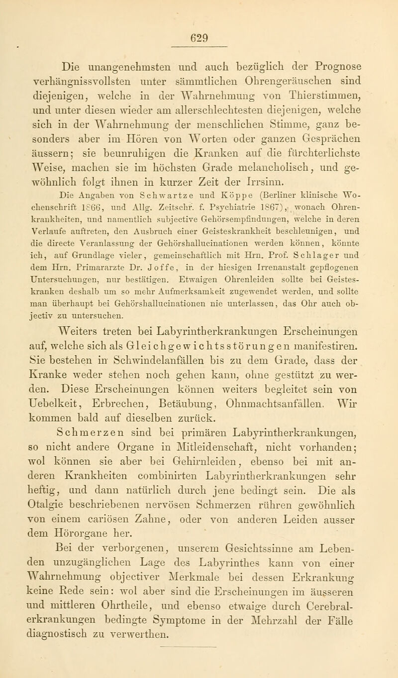 Die unangenehmsten und auch bezüglich der Prognose verhängnissvollsten unter sämmtlichen Ohrengeräuschen sind diejenigen, welche in der Wahrnehmung von Thierstimmen, und unter diesen wieder am allerschlechtesten diejenigen, welche sich in der Wahrnehmung der menschlichen Stimme, ganz be- sonders aber im Hören von Worten oder ganzen Gesprächen äussern; sie beunruhigen die Kranken auf die fürchterlichste Weise, machen sie im höchsten Grade melancholisch, und ge- wöhnlich folgt ihnen in kurzer Zeit der Irrsinn. Die Angaben von Sehwartze und Koppe (Berliner klinische Wo- chenschrift 1866, und Allg. Zeitschr. f. Psychiatrie 1S67), wonach Ohren- krankheiten, und namentlich subjective Gehörsempfindungen, welche in deren Verlaufe auftreten, den Ausbruch einer Geisteskrankheit beschleunigen, und die directe Veranlassung der Gehörshallucinationen werden können, könnte ich, auf Grundlage vieler, gemeinschaftlich mit Hrn. Prof. Schlager und dem Hrn. Primarärzte Dr. Joffe, in der hiesigen Irrenanstalt gepflogenen Untersuchungen, nur bestätigen. Etwaigen Ohrenleiden sollte bei Geistes- kranken deshalb um so mehr Aufmerksamkeit zugewendet werden, und sollte man überhaupt bei Gehörshallucinationen nie unterlassen, das Ohr auch ob- jectiv zu untersuchen. Weiters treten bei Labyrintherkrankungen Erscheinungen auf, welche sich als Gleichgewichtsstörungen manifestiren. Sie bestehen in Schwindelanfällen bis zu dem Grade, dass der Kranke weder stehen noch gehen kann, ohne gestützt zu wer- den. Diese Erscheinungen können weiters begleitet sein von Uebelkeit, Erbrechen, Betäubung, Ohnmachtsanfällen. Wir kommen bald auf dieselben zurück. Schmerzen sind bei primären Labyrintherkrankungen, so nicht andere Organe in Mitleidenschaft, nicht vorhanden; wol können sie aber bei Gehirnleiden, ebenso bei mit an- deren Krankheiten combinirten Labyrintherkrankungen sehr heftig, und dann natürlich durch jene bedingt sein. Die als Otalgie beschriebenen nervösen Schmerzen rühren gewöhnlich von einem cariösen Zahne, oder von anderen Leiden ausser dem Hörorgane her. Bei der verborgenen, unserem Gesichtssinne am Leben- den unzugänglichen Lage des Labyrinthes kann von einer Wahrnehmung objectiver Merkmale bei dessen Erkrankung keine Rede sein: wol aber sind die Erscheinungen im äusseren und mittleren Ohrtheile, und ebenso etwaige durch Cerebral- erkrankungen bedingte Symptome in der Mehrzahl der Fälle diagnostisch zu verwerthen.