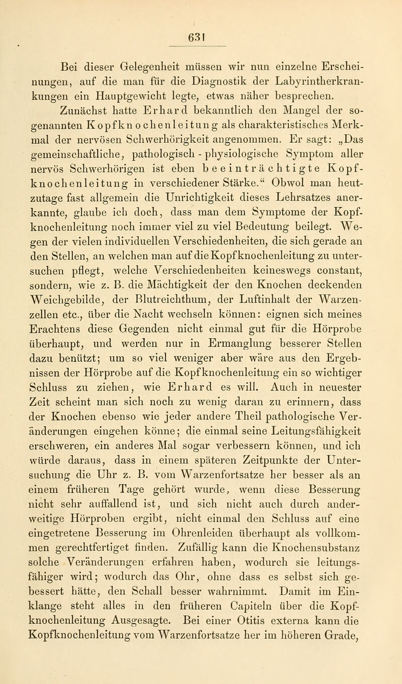 Bei dieser Gelegenheit müssen wir nun einzelne Erschei- nungen, auf die man für die Diagnostik der Labyrintherkran- kungen ein Hauptgewicht legte, etwas näher besprechen. Zunächst hatte Erhard bekanntlich den Mangel der so- genannten K o p f k n o c h e n 1 e i t u n g als charakteristisches Merk- mal der nervösen Schwerhörigkeit angenommen. Er sagt: „Das gemeinschaftliche, pathologisch - physiologische Symptom aller nervös Schwerhörigen ist eben beeinträchtigte Kopf- knochenleitung in verschiedener Stärke. Obwol man heut- zutage fast allgemein die Unrichtigkeit dieses Lehrsatzes aner- kannte, glaube ich doch, dass man dem Symptome der Kopf- knochenleitung noch immer viel zu viel Bedeutung beilegt. We- gen der vielen individuellen Verschiedenheiten, die sich gerade an den Stellen, an welchen man auf die Kopf knochenleitung zu unter- suchen pflegt, welche Verschiedenheiten keineswegs constant, sondern, wie z. B. die Mächtigkeit der den Knochen deckenden Weichgebilde, der Blutreichthum, der Luftinhalt der Warzen- zellen etc., über die Nacht wechseln können: eignen sich meines Erachtens diese Gegenden nicht einmal gut für die Hörprobe überhaupt, und werden nur in Ermanglung besserer Stellen dazu benützt; um so viel weniger aber wäre aus den Ergeb- nissen der Hörprobe auf die Kopf knochenleitung ein so wichtiger Schluss zu ziehen, wie Erhard es will. Auch in neuester Zeit scheint man sich noch zu wenig daran zu erinnern, dass der Knochen ebenso wie jeder andere Theil pathologische Ver- änderungen eingehen könne; die einmal seine Leitungsfähigkeit erschweren, ein anderes Mal sogar verbessern können, und ich würde daraus, dass in einem späteren Zeitpunkte der Unter- suchung die Uhr z. B. vom Warzenfortsatze her besser als an einem früheren Tage gehört wurde, wenn diese Besserung nicht sehr auffallend ist, und sich nicht auch durch ander- weitige Hörproben ergibt, nicht einmal den Schluss auf eine eingetretene Besserung im Ohrenleiden überhaupt als vollkom- men gerechtfertiget finden. Zufällig kann die Knochensubstanz solche Veränderungen erfahren haben, wodurch sie leitungs- fähiger wird; wodurch das Ohr, ohne dass es selbst sich ge- bessert hätte, den Schall besser wahrnimmt. Damit im Ein- klänge steht alles in den früheren Capiteln über die Kopf- knochenleitung Ausgesagte. Bei einer Otitis externa kann die Kopfknochenleitung vom Warzenfortsatze her im höheren Grade,