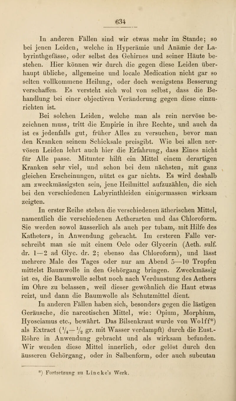 In anderen Fällen sind wir etwas mehr im Stande; so bei jenen Leiden, welche in Hyperämie und Anämie der La- byrinthgefässe, oder selbst des Gehirnes und seiner Häute be- stehen. Hier können wir durch die gegen diese Leiden über- haupt übliche, allgemeine und locale Medication nicht gar so selten vollkommene Heilung, oder doch wenigstens Besserung verschaffen. Es versteht sich wol von selbst, dass die Be- handlung bei einer objectiven Veränderung gegen diese einzu- richten ist. Bei solchen Leiden, welche man als rein nervöse be- zeichnen muss, tritt die Empirie in ihre Rechte, und auch da ist es jedenfalls gut, früher Alles zu versuchen, bevor man den Kranken seinem Schicksale preisgibt. Wie bei allen ner- vösen Leiden lehrt auch hier die Erfahrung, dass Eines nicht für Alle passe. Mitunter hilft ein Mittel einem derartigen Kranken sehr viel, und schon bei dem nächsten, mit ganz gleichen Erscheinungen, nützt es gar nichts. Es wird deshalb am zweckmässigsten sein, jene Heilmittel aufzuzählen, die sich bei den verschiedenen Labyrinthleiden einigermassen wirksam zeigten. In erster Reihe stehen die verschiedenen ätherischen Mittel, namentlich die verschiedenen Aetherarten und das Chloroform. Sie werden sowol äusserlich als auch per tubam, mit Hilfe des Katheters, in Anwendung gebracht. Im ersteren Falle ver- schreibt man sie mit einem Oele oder Glycerin (Aeth. sulf. dr. 1 — 2 ad Glyc. dr. 2; ebenso das Chloroform), und lässt mehrere Male des Tages oder nur am Abend 5—10 Tropfen mittelst Baumwolle in den Gehörgang bringen. Zweckmässig ist es, die Baumwolle selbst noch nach Verdunstung des Aethers im Ohre zu belassen, weil dieser gewöhnlich die Haut etwas reizt, und dann die Baumwolle als Schutzmittel dient. In anderen Fällen haben sich, besonders gegen die lästigen Geräusche, die narcotischen Mittel, wie: Opium, Morphium, Hyosciamus etc., bewährt. Das Bilsenkraut wurde von Wolff*) als Extract (74—l/o gr. mit Wasser verdampft) durch die Eust.- Röhre in Anwendung gebracht und als wirksam befunden. Wir wenden diese Mittel innerlich, oder gelöst durch den äusseren Gehörgang, oder in Salbenform, oder auch subcutan '*) Fortsetzung zu Lincke's Werk.