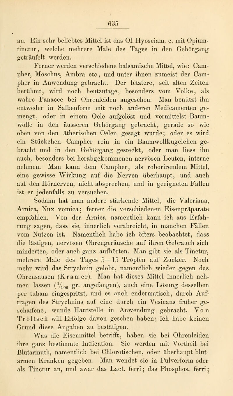 an. Ein sehr beliebtes Mittel ist das Ol. Hyosciam. c. mit Opium- tinctur, welche mehrere Male des Tages in den Gehörgang geträufelt werden. Ferner werden verschiedene balsamische Mittel, wie: Cam- pher, Moschus, Ambra etc., und unter ihnen zumeist der Cam- pher in Anwendung gebracht. Der letztere, seit alten Zeiten berühmt, wird noch heutzutage, besonders vom Volke, als wahre Panacee bei Ohrenleiden angesehen. Man benützt ihn entweder in Salbenform mit noch anderen Medicamenten ge- mengt, oder in einem Oele aufgelöst und vermittelst Baum- wolle in den äusseren Gehörgang gebracht, gerade so wie oben von den ätherischen Oelen gesagt wurde; oder es wird ein Stückchen Campher rein in ein Baumwollkügelchen ge- bracht und in den Gehörgang gesteckt, oder man Hess ihn auch, besonders bei herabgekommenen nervösen Leuten, interne nehmen. Man kann dem Campher, als roborirendem Mittel, eine gewisse Wirkung auf die Nerven überhaupt, und auch auf den Hörnerven, nicht absprechen, und in geeigneten Fällen ist er jedenfalls zu versuchen. Sodann hat man andere stärkende Mittel, die Valeriana, Arnica, Nux vomica; ferner die verschiedenen Eisenpräparate empfohlen. Von der Arnica namentlich kann ich aus Erfah- rung sagen, dass sie, innerlich verabreicht, in manchen Fällen vom Nutzen ist. Namentlich habe ich öfters beobachtet, dass die lästigen, nervösen Ohrengeräusche auf ihren Gebrauch sich minderten, oder auch ganz aufhörten. Man gibt sie als Tinctur, mehrere Male des Tages 5—15 Tropfen auf Zucker. Noch mehr wird das Strychnin gelobt, namentlich wieder gegen das Ohrensausen (Kram er). Man hat dieses Mittel innerlich neh- men lassen (Y100 gr. angefangen), auch eine Lösung desselben per tubarn eingespritzt, und es auch endermatisch, durch Auf- tragen des Strychnins auf eine durch ein Vesicans früher ge- schaffene, wunde Hautstelle in Anwendung gebracht. Vo n Tröltsch will Erfolge davon gesehen haben; ich habe keinen Grund diese Angaben zu bestätigen. Was die Eisenmittel betrifft, haben sie bei Ohrenleiden ihre ganz bestimmte Indication. Sie werden mit Vortheil bei Blutarmuth, namentlich bei Chlorotischen, oder überhaupt blut- armen Kranken gegeben. Man wendet sie in Pulverform oder als Tinctur an, und zwar das Lact, ferri; das Phosphos. ferri;
