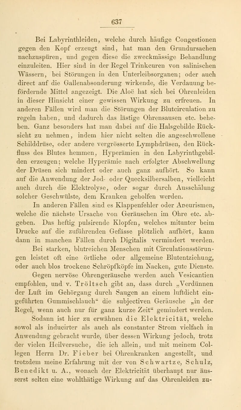 Bei Labyrinthleiden, welche durch häufige Congestionen gegen den Kopf erzeugt sind, hat man den Grundursachen nachzuspüren, und gegen diese die zweckmässige Behandlung einzuleiten. Hier sind in der Regel Trinkcuren von salinischen Wässern, bei Störungen in den Unterleibsorganen; oder auch direct auf die Gallenabsonderung wirkende, die Verdauung be- fördernde Mittel angezeigt. Die Aloe hat sich bei Ohrenleiden in dieser Hinsicht einer gewissen Wirkung zu erfreuen. In anderen Fällen wird man die Störungen der Blutcirculation zu regeln haben, und dadurch das lästige Ohrensausen etc. behe- ben. Ganz besonders hat man dabei auf die Halsgebilde Rück- sicht zu nehmen, indem hier nicht selten die angeschwollene Schilddrüse, oder andere vergrösserte Lymphdrüsen, den Rück- fluss des Blutes hemmen, Hyperämien in den Labyrinthgebil- den erzeugen; welche Hyperämie nach erfolgter Abschwellung der Drüsen sich mindert oder auch ganz aufhört. So kann auf die Anwendung der Jod- oder Quecksilbersalben, vielleicht auch durch die Elektrolyse, oder sogar durch Ausschälung solcher Geschwülste, dem Kranken geholfen werden. In anderen Fällen sind es Klappenfehler oder Aneurismen, welche die nächste Ursache von Geräuschen im Ohre etc. ab- geben. Das heftig pulsirende Klopfen, welches mitunter beim Drucke auf die zuführenden Gefässe plötzlich aufhört, kann dann in manchen Fällen durch Digitalis vermindert werden. Bei starken, blutreichen Menschen mit Circulationsstörun- gen leistet oft eine örtliche oder allgemeine Blutentziekuag, oder auch blos trockene Schröpfköpfe im Xacken, gute Dienste. Gegen nervöse Ohrengeräusche werden auch Vesicantien empfohlen, und v. Tröltsch gibt an, dass durch „Verdünnen der Luft im Gehör gang durch Saugen an einem luftdicht ein- geführten Gummischlauch die subjectiven Geräusche „in der Regel, wenn auch nur für ganz kurze Zeit gemindert werden. Sodann ist hier zu erwähnen die Elektricität, welche sowol als inducirter als auch als constanter Strom vielfach in Anwendung gebracht wurde, über dessen Wirkung jedoch, trotz der vielen Heilversuche, die ich allein, und mit meinem Col- legen Herrn Dr. Fieber bei Ohrenkranken angestellt, und trotzdem meine Erfahrung mit der von Schwartze, Schulz, Benedikt u. A., wonach der Elektricität überhaupt nur äus- serst selten eine wohlthätige Wirkung auf das Ohrenleiden zu-