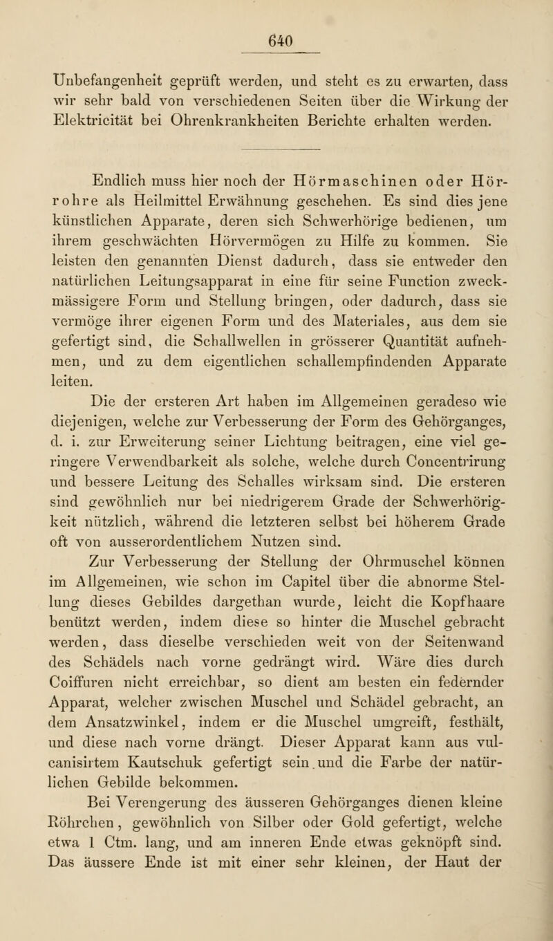 Unbefangenheit geprüft werden, und steht es zu erwarten, dass wir sehr bald von verschiedenen Seiten über die Wirkung der Elektricität bei Ohrenkrankheiten Berichte erhalten werden. Endlich muss hier noch der Hörmaschinen oder Hör- rohre als Heilmittel Erwähnung geschehen. Es sind dies jene künstlichen Apparate, deren sich Schwerhörige bedienen, um ihrem geschwächten Hörvermögen zu Hilfe zu kommen. Sie leisten den genannten Dienst dadurch, dass sie entweder den natürlichen Leitungsapparat in eine für seine Function zweck- mässigere Form und Stellung bringen, oder dadurch, dass sie vermöge ihrer eigenen Form und des Materiales, aus dem sie gefertigt sind, die Schallwellen in grösserer Quantität aufneh- men, und zu dem eigentlichen schallempfindenden Apparate leiten. Die der ersteren Art haben im Allgemeinen geradeso wie diejenigen, welche zur Verbesserung der Form des Gehörganges, d. i. zur Erweiterung seiner Lichtung beitragen, eine viel ge- ringere Verwendbarkeit als solche, welche durch Concentrirung und bessere Leitung des Schalles wirksam sind. Die ersteren sind gewöhnlich nur bei niedrigerem Grade der Schwerhörig- keit nützlich, während die letzteren selbst bei höherem Grade oft von ausserordentlichem Nutzen sind. Zur Verbesserung der Stellung der Ohrmuschel können im Allgemeinen, wie schon im Capitel über die abnorme Stel- lung dieses Gebildes dargethan wurde, leicht die Kopfhaare benützt werden, indem diese so hinter die Muschel gebracht werden, dass dieselbe verschieden weit von der Seiten wand des Schädels nach vorne gedrängt wird. Wäre dies durch Coiffuren nicht erreichbar, so dient am besten ein federnder Apparat, welcher zwischen Muschel und Schädel gebracht, an dem Ansatzwinkel, indem er die Muschel umgreift, festhält, und diese nach vorne drängt. Dieser Apparat kann aus vul- canisirtem Kautschuk gefertigt sein. und die Farbe der natür- lichen Gebilde bekommen. Bei Verengerung des äusseren Gehörganges dienen kleine Röhrchen, gewöhnlich von Silber oder Gold gefertigt, welche etwa 1 Ctm. lang, und am inneren Ende etwas geknöpft sind. Das äussere Ende ist mit einer sehr kleinen, der Haut der